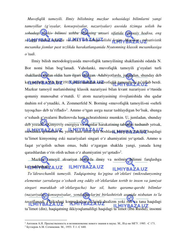  
 
Muvofiqlik tamoyili. Ilmiy bilishning mazkur sohasidagi bilimlarni yangi 
tamoyillar (g‘oyalar, konsepsiyalar, nazariyalar) asosida tizimga solish bu 
sohadagi «eski» bilimni ushbu tizimning unsuri sifatida (xususiy hodisa, eng 
so‘nggi hodisa sifatida va sh.k.) o‘z ichiga olishi lozim. Masalan, relyativistik 
mexanika jismlar past tezlikda harakatlanganida Nyutonning klassik mexanikasiga 
o‘tadi.  
    Ilmiy bilish metodologiyasida muvofiqlik tamoyilining shakllanishi odatda N. 
Bor nomi bilan bog‘lanadi. Vaholanki, muvofiqlik tamoyili g‘oyalari turli 
shakllarda undan oldin ham ilgari surilgan. Adabiyotlarda, jumladan, shunday deb 
ko‘rsatiladi: «Nils Bor 1913 yilda mashhur «muvofiqlik tamoyili»ni ta’riflab berdi. 
Mazkur tamoyil nurlanishning klassik nazariyasi bilan kvant nazariyasi o‘rtasida 
qonuniy munosabat o‘rnatdi. U atom nazariyasining rivojlanishida shu qadar 
muhim rol o‘ynadiki, A. Zommerfeld N. Borning «muvofiqlik tamoyili»ni «sehrli 
tayoqcha» deb ta’rifladi»1. Ammo o‘tgan asrga nazar tashlaydigan bo‘lsak, shunga 
o‘xshash g‘oyalarni Butlerovda ham uchratishimiz mumkin. U, jumladan, shunday 
deb yozadi: «Kimyoviy energiya va atomlar harakatining tabiatini tushunib yetsak, 
mexanika qonunlari bu yerda ham amal qila boshlasa, kimyoviy tuzilish haqidagi 
ta’limot kimyoning eski nazariyalari singari o‘z ahamiyatini yo‘qotadi. Ammo u 
faqat yo‘qolish uchun emas, balki o‘zgargan shaklda yangi, yanada keng 
qarashlardan o‘rin olish uchun o‘z ahamiyatini yo‘qotadi»2.  
    Mazkur tamoyil aksariyat hollarda ilmiy va noilmiy bilimni farqlashga 
ko‘maklashadi.  
To‘ldiruvchanlik tamoyili. Tadqiqotning ko‘pgina ob’ektlari (mikrodunyoning 
elementar zarralarga o‘xshash eng oddiy ob’ektlaridan tortib to inson va jamiyat 
singari murakkab ob’ektlargacha) har xil, hatto qarama-qarshi bilimlar 
(nazariyalar, konsepsiyalar, yondashuvlar)ni birlashtirish asosida nisbatan to‘la 
tavsiflanadi. Fizikadagi korpuskulyar-to‘lqinli dualizm yoki ruh va tana haqidagi 
ta’limot (din), haqiqatning ikkiyoqlamaliligi haqidagi ta’limot (Ibn Rushd), insonni 
                                                 
1 Антонов А.Н. Преемственность и возникновение нового знания в науке. М., Изд-во МГУ. 1985. -С 171.  
2 Бутлеров А.М. Сочинения. М., 1953. Т.1.-С 640.  
