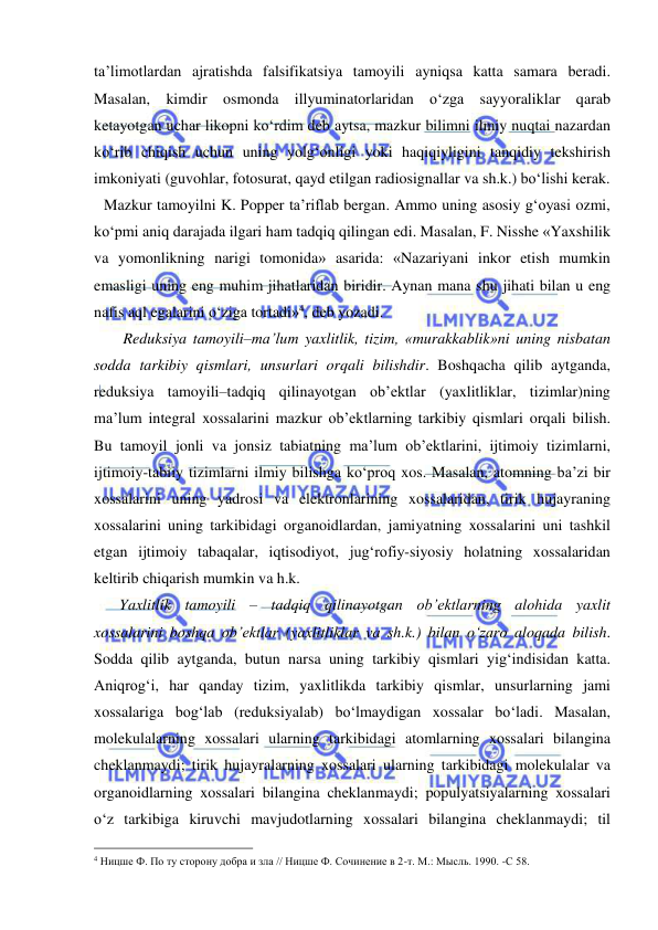  
 
ta’limotlardan ajratishda falsifikatsiya tamoyili ayniqsa katta samara beradi. 
Masalan, kimdir osmonda illyuminatorlaridan o‘zga sayyoraliklar qarab 
ketayotgan uchar likopni ko‘rdim deb aytsa, mazkur bilimni ilmiy nuqtai nazardan 
ko‘rib chiqish uchun uning yolg‘onligi yoki haqiqiyligini tanqidiy tekshirish 
imkoniyati (guvohlar, fotosurat, qayd etilgan radiosignallar va sh.k.) bo‘lishi kerak.  
Mazkur tamoyilni K. Popper ta’riflab bergan. Ammo uning asosiy g‘oyasi ozmi, 
ko‘pmi aniq darajada ilgari ham tadqiq qilingan edi. Masalan, F. Nisshe «Yaxshilik 
va yomonlikning narigi tomonida» asarida: «Nazariyani inkor etish mumkin 
emasligi uning eng muhim jihatlaridan biridir. Aynan mana shu jihati bilan u eng 
nafis aql egalarini o‘ziga tortadi»4, deb yozadi.  
     Reduksiya tamoyili–ma’lum yaxlitlik, tizim, «murakkablik»ni uning nisbatan 
sodda tarkibiy qismlari, unsurlari orqali bilishdir. Boshqacha qilib aytganda, 
reduksiya tamoyili–tadqiq qilinayotgan ob’ektlar (yaxlitliklar, tizimlar)ning 
ma’lum integral xossalarini mazkur ob’ektlarning tarkibiy qismlari orqali bilish. 
Bu tamoyil jonli va jonsiz tabiatning ma’lum ob’ektlarini, ijtimoiy tizimlarni, 
ijtimoiy-tabiiy tizimlarni ilmiy bilishga ko‘proq xos. Masalan, atomning ba’zi bir 
xossalarini uning yadrosi va elektronlarining xossalaridan, tirik hujayraning 
xossalarini uning tarkibidagi organoidlardan, jamiyatning xossalarini uni tashkil 
etgan ijtimoiy tabaqalar, iqtisodiyot, jug‘rofiy-siyosiy holatning xossalaridan 
keltirib chiqarish mumkin va h.k. 
    Yaxlitlik tamoyili – tadqiq qilinayotgan ob’ektlarning alohida yaxlit 
xossalarini boshqa ob’ektlar (yaxlitliklar va sh.k.) bilan o‘zaro aloqada bilish. 
Sodda qilib aytganda, butun narsa uning tarkibiy qismlari yig‘indisidan katta. 
Aniqrog‘i, har qanday tizim, yaxlitlikda tarkibiy qismlar, unsurlarning jami 
xossalariga bog‘lab (reduksiyalab) bo‘lmaydigan xossalar bo‘ladi. Masalan, 
molekulalarning xossalari ularning tarkibidagi atomlarning xossalari bilangina 
cheklanmaydi; tirik hujayralarning xossalari ularning tarkibidagi molekulalar va 
organoidlarning xossalari bilangina cheklanmaydi; populyatsiyalarning xossalari 
o‘z tarkibiga kiruvchi mavjudotlarning xossalari bilangina cheklanmaydi; til 
                                                 
4 Ницше Ф. По ту сторону добра и зла // Ницше Ф. Сочинение в 2-т. М.: Мысль. 1990. -С 58.  
