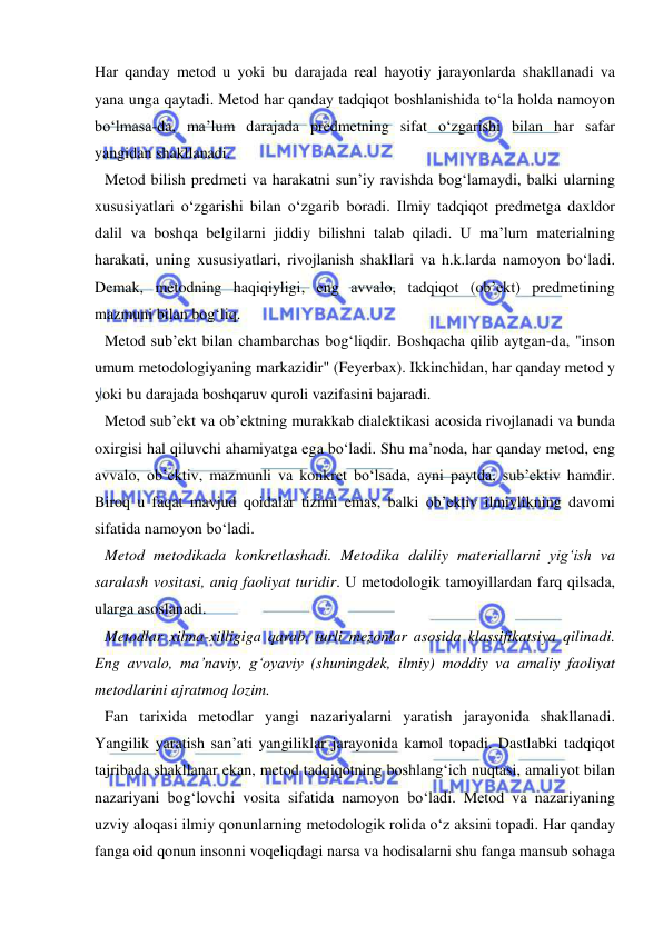  
 
Har qanday metod u yoki bu darajada real hayotiy jarayonlarda shakllanadi va 
yana unga qaytadi. Metod har qanday tadqiqot boshlanishida to‘la holda namoyon 
bo‘lmasa-da, ma’lum darajada predmetning sifat o‘zgarishi bilan har safar 
yangidan shakllanadi. 
Metod bilish predmeti va harakatni sun’iy ravishda bog‘lamaydi, balki ularning 
xususiyatlari o‘zgarishi bilan o‘zgarib boradi. Ilmiy tadqiqot predmetga daxldor 
dalil va boshqa belgilarni jiddiy bilishni talab qiladi. U ma’lum materialning 
harakati, uning xususiyatlari, rivojlanish shakllari va h.k.larda namoyon bo‘ladi. 
Demak, metodning haqiqiyligi, eng avvalo, tadqiqot (ob’ekt) predmetining 
mazmuni bilan bog‘liq. 
Metod sub’ekt bilan chambarchas bog‘liqdir. Boshqacha qilib aytgan-da, "inson 
umum metodologiyaning markazidir" (Feyerbax). Ikkinchidan, har qanday metod y 
yoki bu darajada boshqaruv quroli vazifasini bajaradi. 
Metod sub’ekt va ob’ektning murakkab dialektikasi acosida rivojlanadi va bunda 
oxirgisi hal qiluvchi ahamiyatga ega bo‘ladi. Shu ma’noda, har qanday metod, eng 
avvalo, ob’ektiv, mazmunli va konkret bo‘lsada, ayni paytda, sub’ektiv hamdir. 
Biroq u faqat mavjud qoidalar tizimi emas, balki ob’ektiv ilmiylikning davomi 
sifatida namoyon bo‘ladi. 
Metod metodikada konkretlashadi. Metodika daliliy materiallarni yig‘ish va 
saralash vositasi, aniq faoliyat turidir. U metodologik tamoyillardan farq qilsada, 
ularga asoslanadi. 
Metodlar xilma-xilligiga qarab, turli mezonlar asosida klassifikatsiya qilinadi. 
Eng avvalo, ma’naviy, g‘oyaviy (shuningdek, ilmiy) moddiy va amaliy faoliyat 
metodlarini ajratmoq lozim. 
Fan tarixida metodlar yangi nazariyalarni yaratish jarayonida shakllanadi. 
Yangilik yaratish san’ati yangiliklar jarayonida kamol topadi. Dastlabki tadqiqot 
tajribada shakllanar ekan, metod tadqiqotning boshlang‘ich nuqtasi, amaliyot bilan 
nazariyani bog‘lovchi vosita sifatida namoyon bo‘ladi. Metod va nazariyaning 
uzviy aloqasi ilmiy qonunlarning metodologik rolida o‘z aksini topadi. Har qanday 
fanga oid qonun insonni voqeliqdagi narsa va hodisalarni shu fanga mansub sohaga 
