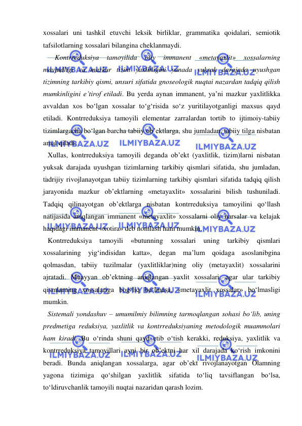  
 
xossalari uni tashkil etuvchi leksik birliklar, grammatika qoidalari, semiotik 
tafsilotlarning xossalari bilangina cheklanmaydi.  
    Kontrreduksiya 
tamoyilida 
oliy 
immanent 
«metayaxlit» 
xossalarning 
mavjudligi va mazkur tizim yaxlitligini yanada yuksak darajada uyushgan 
tizimning tarkibiy qismi, unsuri sifatida gnoseologik nuqtai nazardan tadqiq qilish 
mumkinligini e’tirof etiladi. Bu yerda aynan immanent, ya’ni mazkur yaxlitlikka 
avvaldan xos bo‘lgan xossalar to‘g‘risida so‘z yuritilayotganligi maxsus qayd 
etiladi. Kontrreduksiya tamoyili elementar zarralardan tortib to ijtimoiy-tabiiy 
tizimlargacha bo‘lgan barcha tabiiy ob’ektlarga, shu jumladan, tabiiy tilga nisbatan 
amal qiladi.  
Xullas, kontrreduksiya tamoyili deganda ob’ekt (yaxlitlik, tizim)larni nisbatan 
yuksak darajada uyushgan tizimlarning tarkibiy qismlari sifatida, shu jumladan, 
tadrijiy rivojlanayotgan tabiiy tizimlarning tarkibiy qismlari sifatida tadqiq qilish 
jarayonida mazkur ob’ektlarning «metayaxlit» xossalarini bilish tushuniladi. 
Tadqiq qilinayotgan ob’ektlarga nisbatan kontrreduksiya tamoyilini qo‘llash 
natijasida aniqlangan immanent «metayaxlit» xossalarni oliy narsalar va kelajak 
haqidagi immanent «xotira» deb nomlash ham mumkin.  
Kontrreduksiya 
tamoyili 
«butunning 
xossalari 
uning 
tarkibiy 
qismlari 
xossalarining yig‘indisidan katta», degan ma’lum qoidaga asoslanibgina 
qolmasdan, tabiiy tuzilmalar (yaxlitliklar)ning oliy (metayaxlit) xossalarini 
ajratadi. Muayyan ob’ektning aniqlangan yaxlit xossalari, agar ular tarkibiy 
qismlarning xossalariga bog‘liq bo‘lmasa, «metayaxlit xossalar» bo‘lmasligi 
mumkin.  
Sistemali yondashuv – umumilmiy bilimning tarmoqlangan sohasi bo‘lib, uning 
predmetiga reduksiya, yaxlitlik va kontrreduksiyaning metodologik muammolari 
ham kiradi. Bu o‘rinda shuni qayd etib o‘tish kerakki, reduksiya, yaxlitlik va 
kontrreduksiya tamoyillari ayni bir ob’ektni har xil darajada ko‘rish imkonini 
beradi. Bunda aniqlangan xossalarga, agar ob’ekt rivojlanayotgan Olamning 
yagona tizimiga qo‘shilgan yaxlitlik sifatida to‘liq tavsiflangan bo‘lsa, 
to‘ldiruvchanlik tamoyili nuqtai nazaridan qarash lozim.  
