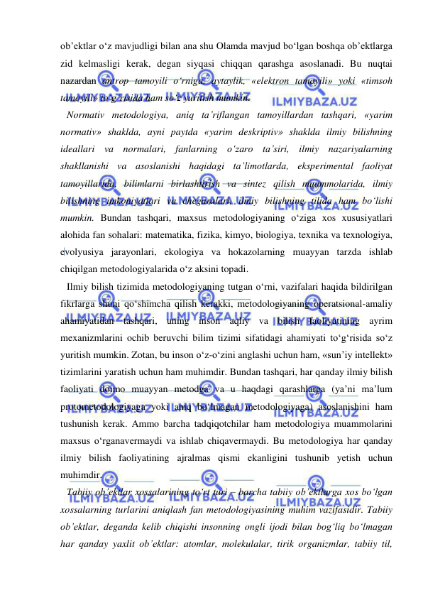  
 
ob’ektlar o‘z mavjudligi bilan ana shu Olamda mavjud bo‘lgan boshqa ob’ektlarga 
zid kelmasligi kerak, degan siyqasi chiqqan qarashga asoslanadi. Bu nuqtai 
nazardan antrop tamoyili o‘rniga, aytaylik, «elektron tamoyili» yoki «timsoh 
tamoyili» to‘g‘risida ham so‘z yuritish mumkin.  
Normativ metodologiya, aniq ta’riflangan tamoyillardan tashqari, «yarim 
normativ» shaklda, ayni paytda «yarim deskriptiv» shaklda ilmiy bilishning 
ideallari va normalari, fanlarning o‘zaro ta’siri, ilmiy nazariyalarning 
shakllanishi va asoslanishi haqidagi ta’limotlarda, eksperimental faoliyat 
tamoyillarida, bilimlarni birlashtirish va sintez qilish muammolarida, ilmiy 
bilishning imkoniyatlari va chegaralari, ilmiy bilishning tilida ham bo‘lishi 
mumkin. Bundan tashqari, maxsus metodologiyaning o‘ziga xos xususiyatlari 
alohida fan sohalari: matematika, fizika, kimyo, biologiya, texnika va texnologiya, 
evolyusiya jarayonlari, ekologiya va hokazolarning muayyan tarzda ishlab 
chiqilgan metodologiyalarida o‘z aksini topadi.  
Ilmiy bilish tizimida metodologiyaning tutgan o‘rni, vazifalari haqida bildirilgan 
fikrlarga shuni qo‘shimcha qilish kerakki, metodologiyaning operatsional-amaliy 
ahamiyatidan tashqari, uning inson aqliy va bilish faoliyatining ayrim 
mexanizmlarini ochib beruvchi bilim tizimi sifatidagi ahamiyati to‘g‘risida so‘z 
yuritish mumkin. Zotan, bu inson o‘z-o‘zini anglashi uchun ham, «sun’iy intellekt» 
tizimlarini yaratish uchun ham muhimdir. Bundan tashqari, har qanday ilmiy bilish 
faoliyati doimo muayyan metodga va u haqdagi qarashlarga (ya’ni ma’lum 
protometodologiyaga yoki aniq bo‘lmagan metodologiyaga) asoslanishini ham 
tushunish kerak. Ammo barcha tadqiqotchilar ham metodologiya muammolarini 
maxsus o‘rganavermaydi va ishlab chiqavermaydi. Bu metodologiya har qanday 
ilmiy bilish faoliyatining ajralmas qismi ekanligini tushunib yetish uchun 
muhimdir.  
Tabiiy ob’ektlar xossalarining to‘rt turi – barcha tabiiy ob’ektlarga xos bo‘lgan 
xossalarning turlarini aniqlash fan metodologiyasining muhim vazifasidir. Tabiiy 
ob’ektlar, deganda kelib chiqishi insonning ongli ijodi bilan bog‘liq bo‘lmagan 
har qanday yaxlit ob’ektlar: atomlar, molekulalar, tirik organizmlar, tabiiy til, 
