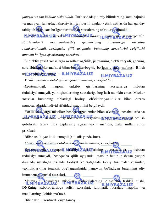  
 
jamiyat va shu kabilar tushuniladi. Turli sohadagi ilmiy bilimlarning katta hajmini 
va muayyan fanlardagi shaxsiy ish tajribasini anglab yetish natijasida har qanday 
tabiiy ob’ektga xos bo‘lgan turli-tuman xossalarning to‘rt turini ajratdik.  
Sub’ektiv yaxlit xossalar - ontologik maqomi immanent, noemerjentdir. 
Epistemologik 
maqomi–tarkibiy 
qismlarining 
xossalariga 
nisbatan 
reduksiyalanadi, boshqacha qilib aytganda, butunning xossalarini belgilashi 
mumkin bo‘lgan qismlarning xossalari.  
Sub’ektiv yaxlit xossalarga misollar: og‘irlik, jismlarning elektr zaryadi, gapning 
so‘z (birikma)lar ma’nosi bilan bevosita bog‘liq bo‘lgan qisman ma’nosi. Bilish 
usuli: reduksiya tamoyili.  
Yaxlit xossalar – ontologik maqomi immanent, emerjentdir.  
Epistemologik 
maqomi 
tarkibiy 
qismlarining 
xossalariga 
nisbatan 
reduksiyalanmaydi, ya’ni qismlarining xossalariga bog‘lash mumkin emas. Mazkur 
xossalar butunning tabiatdagi boshqa ob’ektlar–yaxlitliklar bilan o‘zaro 
munosabatlarida individ sifatidagi maqomini belgilaydi.  
Yaxlit xossalarga misollar: boshqa organizmlar bilan o‘zaro munosabatlarda va 
atrof muhit bilan nomuvoziy holatda tirik organizmlarning yaxlit mavjud bo‘lish 
qobiliyati, tabiiy tilda gaplarning aynan yaxlit ma’nosi, xalq, millat, etnos 
psixikasi.  
Bilish usuli: yaxlitlik tamoyili (xolistik yondashuv).  
Metayaxlit xossalar – ontologik maqomi immanent, emerjentdir.  
Epistemologik 
maqomi–tarkibiy 
qismlarining 
xossalariga 
nisbatan 
reduksiyalanmaydi, boshqacha qilib aytganda, mazkur butun nisbatan yuqori 
darajada uyushgan tizimda faoliyat ko‘rsatganida tabiiy tuzilmalar (tizimlar, 
yaxlitliklar)ning ierarxik bog‘langanligida namoyon bo‘ladigan butunning oliy 
immanent potensial xossalari.  
Metayaxlit xossalarga misollar: molekulalarning o‘z-o‘zini tashkil etishi, 
DNKning axborot-tartibga solish xossalari, idiomatik iboralar, maqollar va 
matallarning alohida ma’nosi. 
Bilish usuli: kontrreduksiya tamoyili.  
