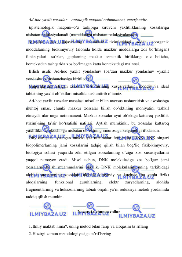  
 
Ad-hoc yaxlit xossalar – ontologik maqomi noimmanent, emerjentdir.  
Epistemologik maqomi–o‘z tarkibiga kiruvchi yaxlitliklarning xossalariga 
nisbatan reduksiyalanadi (murakkabga nisbatan reduksiyalanadi).  
Misollar: 
tirik 
hujayraning 
murakkab 
tizimlaridagi 
sodda 
noorganik 
moddalarning biokimyoviy (alohida holda mazkur moddalarga xos bo‘lmagan) 
funksiyalari; so‘zlar, gaplarning mazkur semantik birliklarga o‘z holicha, 
kontekstdan tashqarida xos bo‘lmagan katta kontekstdagi ma’nosi.  
Bilish usuli: Ad-hoc yaxlit yondashuv (ba’zan mazkur yondashuv «yaxlit 
yondashuv» tushunchasiga kiritiladi).  
Yuqorida zikr etilgan xossalar to‘rt turining xususiyatlarini moddiy va ideal 
tabiatning yaxlit ob’ektlari misolida tushuntirib o‘tamiz.  
Ad-hoc yaxlit xossalar masalasi misollar bilan maxsus tushuntirish va asoslashga 
muhtoj emas, chunki mazkur xossalar bilish ob’ektining mohiyatini tashkil 
etmaydi–ular unga noimmanent. Mazkur xossalar ayni ob’ektga kattaroq yaxlitlik 
(tizim)ning ta’sir ko‘rsatishi natijasi. Aytish mumkinki, bu xossalar kattaroq 
yaxlitlikning «kuchi»ga nisbatan ob’ektning «murosaga kelgan»ligi ifodasidir.  
Oliy darajada uyushgan molekulyar tuzilmalar–fermentlar, DNK, RNK singari 
biopolimerlarning jami xossalarini tadqiq qilish bilan bog‘liq fizik-kimyoviy, 
biologiya sohasi yuqorida zikr etilgan xossalarning o‘ziga xos xususiyatlarini 
yaqqol namoyon etadi. Misol uchun, DNK molekulasiga xos bo‘lgan jami 
xossalarni bilish muammolarini olaylik. DNK molekulasini uning tarkibidagi 
alohida atomlarning xossalari, alohida kimyoviy va kuchsiz (bu yerda fizik) 
aloqalarning, 
funksional 
guruhlarning, 
elektr 
zaryadlarning, 
alohida 
fragmentlarning va hokazolarning tabiati orqali, ya’ni reduksiya metodi yordamida 
tadqiq qilish mumkin.  
 
Nazorat uchun savollar 
 
1. Ilmiy maktab nima?, uning metod bilan farqi va aloqasini ta’riflang 
2. Hozirgi zamon metodologiyasiga ta’rif bering 
