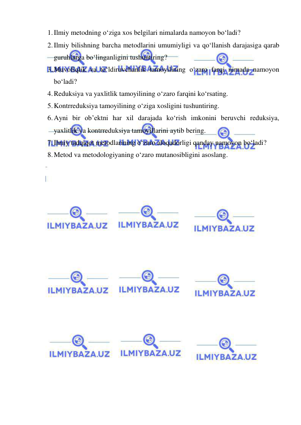  
 
1. Ilmiy metodning o‘ziga xos belgilari nimalarda namoyon bo‘ladi? 
2. Ilmiy bilishning barcha metodlarini umumiyligi va qo‘llanish darajasiga qarab 
guruhlarga bo‘linganligini tushuntiring? 
3. Muvofiqlik va to‘ldiruvchanlik tamoyilining o‘zaro farqi nimada namoyon 
bo‘ladi? 
4. Reduksiya va yaxlitlik tamoyilining o‘zaro farqini ko‘rsating. 
5. Kontrreduksiya tamoyilining o‘ziga xosligini tushuntiring. 
6. Ayni bir ob’ektni har xil darajada ko‘rish imkonini beruvchi reduksiya, 
yaxlitlik va kontrreduksiya tamoyillarini aytib bering. 
7. Ilmiy tadqiqot metodlarining o‘zaro aloqadorligi qanday namoyon bo‘ladi? 
8. Metod va metodologiyaning o‘zaro mutanosibligini asoslang. 
 
