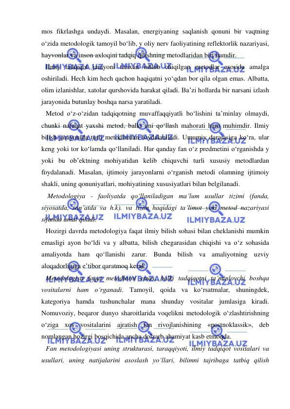  
 
mos fikrlashga undaydi. Masalan, energiyaning saqlanish qonuni bir vaqtning 
o‘zida metodologik tamoyil bo‘lib, y oliy nerv faoliyatining reflektorlik nazariyasi, 
hayvonlar va inson axloqini tadqiq qilishning metodlaridan biri hamdir. 
Ilmiy tadqiqot jarayoni tarixan ishlab chiqilgan metodlar asosida amalga 
oshiriladi. Hech kim hech qachon haqiqatni yo‘qdan bor qila olgan emas. Albatta, 
olim izlanishlar, xatolar qurshovida harakat qiladi. Ba’zi hollarda bir narsani izlash 
jarayonida butunlay boshqa narsa yaratiladi. 
Metod o‘z-o‘zidan tadqiqotning muvaffaqqiyatli bo‘lishini ta’minlay olmaydi, 
chunki nafaqat yaxshi metod, balki uni qo‘llash mahorati ham muhimdir. Ilmiy 
bilish jarayonida turli metodlardan foydalaniladi. Umumiy darajasiga ko‘ra, ular 
keng yoki tor ko‘lamda qo‘llaniladi. Har qanday fan o‘z predmetini o‘rganishda y 
yoki bu ob’ektning mohiyatidan kelib chiquvchi turli xususiy metodlardan 
foydalanadi. Masalan, ijtimoiy jarayonlarni o‘rganish metodi olamning ijtimoiy 
shakli, uning qonuniyatlari, mohiyatining xususiyatlari bilan belgilanadi. 
 Metodologiya - faoliyatda qo‘llaniladigan ma’lum usullar tizimi (fanda, 
siyosatda, san’atda va h.k). va tizim haqidagi ta’limot yoki metod nazariyasi 
sifatida amal qiladi. 
Hozirgi davrda metodologiya faqat ilmiy bilish sohasi bilan cheklanishi mumkin 
emasligi ayon bo‘ldi va y albatta, bilish chegarasidan chiqishi va o‘z sohasida 
amaliyotda ham qo‘llanishi zarur. Bunda bilish va amaliyotning uzviy 
aloqadorligiga e’tibor qaratmoq kerak. 
Metodologiya faqat metodlarni emas, balki tadqiqotni ta’minlovchi boshqa 
vositalarni ham o‘rganadi. Tamoyil, qoida va ko‘rsatmalar, shuningdek, 
kategoriya hamda tushunchalar mana shunday vositalar jumlasiga kiradi. 
Nomuvoziy, beqaror dunyo sharoitlarida voqelikni metodologik o‘zlashtirishning 
o‘ziga xos vositalarini ajratish fan rivojlanishining «postnoklassik», deb 
nomlangan hozirgi bosqichida ancha dolzarb ahamiyat kasb etmoqda.  
Fan metodologiyasi uning strukturasi, taraqqiyoti, ilmiy tadqiqot vositalari va 
usullari, uning natijalarini asoslash yo‘llari, bilimni tajribaga tatbiq qilish 
