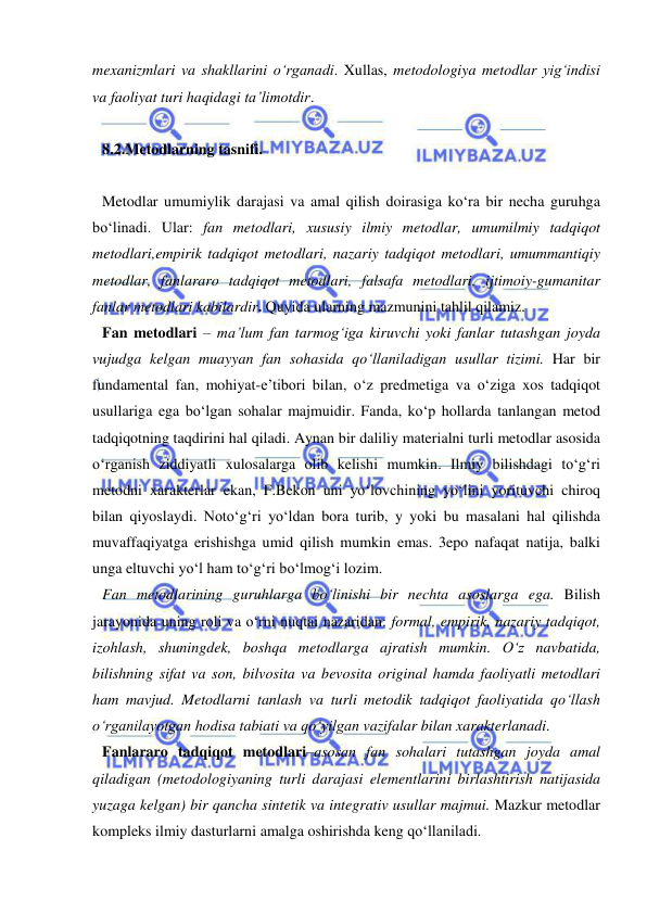  
 
mexanizmlari va shakllarini o‘rganadi. Xullas, metodologiya metodlar yig‘indisi 
va faoliyat turi haqidagi ta’limotdir. 
 
8.2.Metodlarning tasnifi.  
 
Metodlar umumiylik darajasi va amal qilish doirasiga ko‘ra bir necha guruhga 
bo‘linadi. Ular: fan metodlari, xususiy ilmiy metodlar, umumilmiy tadqiqot 
metodlari,empirik tadqiqot metodlari, nazariy tadqiqot metodlari, umummantiqiy 
metodlar, fanlararo tadqiqot metodlari, falsafa metodlari, ijtimoiy-gumanitar 
fanlar metodlari kabilardir. Quyida ularning mazmunini tahlil qilamiz. 
Fan metodlari – ma’lum fan tarmog‘iga kiruvchi yoki fanlar tutashgan joyda 
vujudga kelgan muayyan fan sohasida qo‘llaniladigan usullar tizimi. Har bir 
fundamental fan, mohiyat-e’tibori bilan, o‘z predmetiga va o‘ziga xos tadqiqot 
usullariga ega bo‘lgan sohalar majmuidir. Fanda, ko‘p hollarda tanlangan metod 
tadqiqotning taqdirini hal qiladi. Aynan bir daliliy materialni turli metodlar asosida 
o‘rganish ziddiyatli xulosalarga olib kelishi mumkin. Ilmiy bilishdagi to‘g‘ri 
metodni xarakterlar ekan, F.Bekon uni yo‘lovchining yo‘lini yorituvchi chiroq 
bilan qiyoslaydi. Noto‘g‘ri yo‘ldan bora turib, y yoki bu masalani hal qilishda 
muvaffaqiyatga erishishga umid qilish mumkin emas. 3epo nafaqat natija, balki 
unga eltuvchi yo‘l ham to‘g‘ri bo‘lmog‘i lozim. 
Fan metodlarining guruhlarga bo‘linishi bir nechta asoslarga ega. Bilish 
jarayonida uning roli va o‘rni nuqtai nazaridan: formal, empirik, nazariy tadqiqot, 
izohlash, shuningdek, boshqa metodlarga ajratish mumkin. O‘z navbatida, 
bilishning sifat va son, bilvosita va bevosita original hamda faoliyatli metodlari 
ham mavjud. Metodlarni tanlash va turli metodik tadqiqot faoliyatida qo‘llash 
o‘rganilayotgan hodisa tabiati va qo‘yilgan vazifalar bilan xarakterlanadi. 
Fanlararo tadqiqot metodlari–asosan fan sohalari tutashgan joyda amal 
qiladigan (metodologiyaning turli darajasi elementlarini birlashtirish natijasida 
yuzaga kelgan) bir qancha sintetik va integrativ usullar majmui. Mazkur metodlar 
kompleks ilmiy dasturlarni amalga oshirishda keng qo‘llaniladi.  
