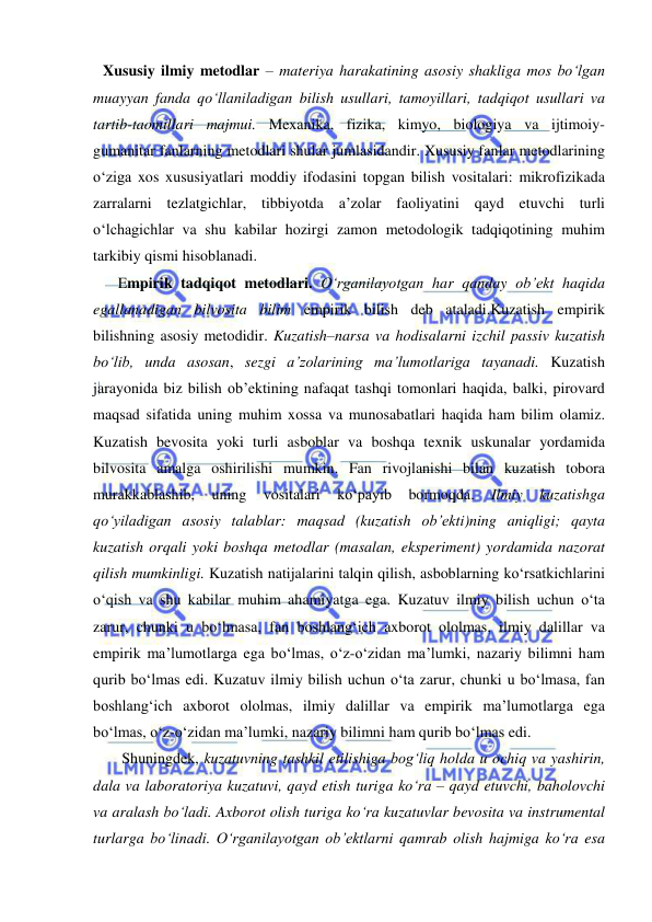  
 
Xususiy ilmiy metodlar – materiya harakatining asosiy shakliga mos bo‘lgan 
muayyan fanda qo‘llaniladigan bilish usullari, tamoyillari, tadqiqot usullari va 
tartib-taomillari majmui. Mexanika, fizika, kimyo, biologiya va ijtimoiy-
gumanitar fanlarning metodlari shular jumlasidandir. Xususiy fanlar metodlarining 
o‘ziga xos xususiyatlari moddiy ifodasini topgan bilish vositalari: mikrofizikada 
zarralarni tezlatgichlar, tibbiyotda a’zolar faoliyatini qayd etuvchi turli 
o‘lchagichlar va shu kabilar hozirgi zamon metodologik tadqiqotining muhim 
tarkibiy qismi hisoblanadi. 
Empirik tadqiqot metodlari. O‘rganilayotgan har qanday ob’ekt haqida 
egallanadigan bilvosita bilim empirik bilish deb ataladi.Kuzatish empirik 
bilishning asosiy metodidir. Kuzatish–narsa va hodisalarni izchil passiv kuzatish 
bo‘lib, unda asosan, sezgi a’zolarining ma’lumotlariga tayanadi. Kuzatish 
jarayonida biz bilish ob’ektining nafaqat tashqi tomonlari haqida, balki, pirovard 
maqsad sifatida uning muhim xossa va munosabatlari haqida ham bilim olamiz. 
Kuzatish bevosita yoki turli asboblar va boshqa texnik uskunalar yordamida 
bilvosita amalga oshirilishi mumkin. Fan rivojlanishi bilan kuzatish tobora 
murakkablashib, 
uning 
vositalari 
ko‘payib 
bormoqda. 
Ilmiy 
kuzatishga 
qo‘yiladigan asosiy talablar: maqsad (kuzatish ob’ekti)ning aniqligi; qayta 
kuzatish orqali yoki boshqa metodlar (masalan, eksperiment) yordamida nazorat 
qilish mumkinligi. Kuzatish natijalarini talqin qilish, asboblarning ko‘rsatkichlarini 
o‘qish va shu kabilar muhim ahamiyatga ega. Kuzatuv ilmiy bilish uchun o‘ta 
zarur, chunki u bo‘lmasa, fan boshlang‘ich axborot ololmas, ilmiy dalillar va 
empirik ma’lumotlarga ega bo‘lmas, o‘z-o‘zidan ma’lumki, nazariy bilimni ham 
qurib bo‘lmas edi. Kuzatuv ilmiy bilish uchun o‘ta zarur, chunki u bo‘lmasa, fan 
boshlang‘ich axborot ololmas, ilmiy dalillar va empirik ma’lumotlarga ega 
bo‘lmas, o‘z-o‘zidan ma’lumki, nazariy bilimni ham qurib bo‘lmas edi. 
 Shuningdek, kuzatuvning tashkil etilishiga bog‘liq holda u ochiq va yashirin, 
dala va laboratoriya kuzatuvi, qayd etish turiga ko‘ra – qayd etuvchi, baholovchi 
va aralash bo‘ladi. Axborot olish turiga ko‘ra kuzatuvlar bevosita va instrumental 
turlarga bo‘linadi. O‘rganilayotgan ob’ektlarni qamrab olish hajmiga ko‘ra esa 
