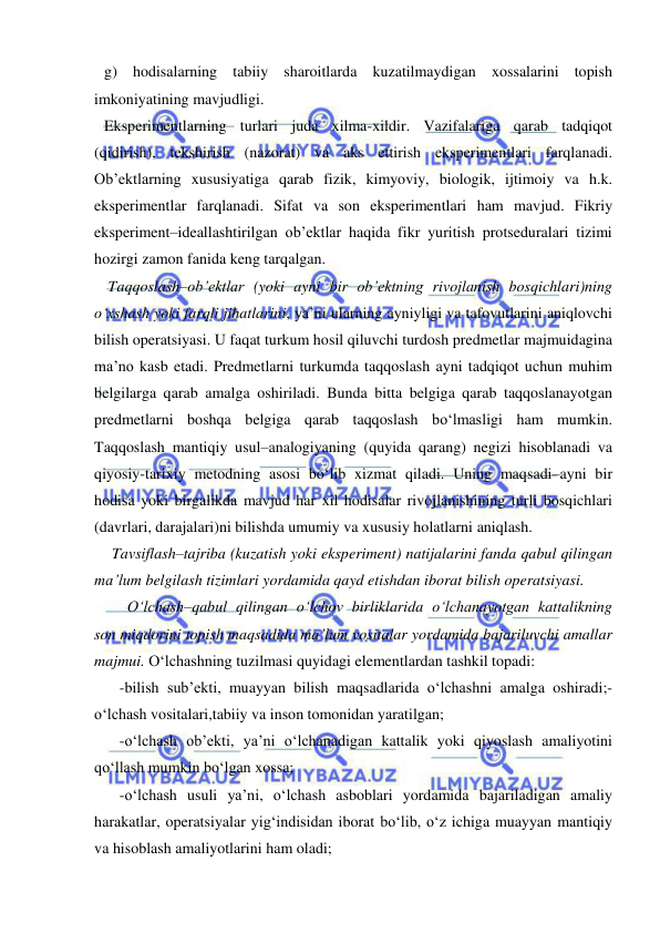  
 
g) hodisalarning tabiiy sharoitlarda kuzatilmaydigan xossalarini topish 
imkoniyatining mavjudligi.  
Eksperimentlarning turlari juda xilma-xildir. Vazifalariga qarab tadqiqot 
(qidirish), tekshirish (nazorat) va aks ettirish eksperimentlari farqlanadi. 
Ob’ektlarning xususiyatiga qarab fizik, kimyoviy, biologik, ijtimoiy va h.k. 
eksperimentlar farqlanadi. Sifat va son eksperimentlari ham mavjud. Fikriy 
eksperiment–ideallashtirilgan ob’ektlar haqida fikr yuritish protseduralari tizimi 
hozirgi zamon fanida keng tarqalgan.  
 Taqqoslash–ob’ektlar (yoki ayni bir ob’ektning rivojlanish bosqichlari)ning 
o‘xshash yoki farqli jihatlarini, ya’ni ularning ayniyligi va tafovutlarini aniqlovchi 
bilish operatsiyasi. U faqat turkum hosil qiluvchi turdosh predmetlar majmuidagina 
ma’no kasb etadi. Predmetlarni turkumda taqqoslash ayni tadqiqot uchun muhim 
belgilarga qarab amalga oshiriladi. Bunda bitta belgiga qarab taqqoslanayotgan 
predmetlarni boshqa belgiga qarab taqqoslash bo‘lmasligi ham mumkin. 
Taqqoslash mantiqiy usul–analogiyaning (quyida qarang) negizi hisoblanadi va 
qiyosiy-tarixiy metodning asosi bo‘lib xizmat qiladi. Uning maqsadi–ayni bir 
hodisa yoki birgalikda mavjud har xil hodisalar rivojlanishining turli bosqichlari 
(davrlari, darajalari)ni bilishda umumiy va xususiy holatlarni aniqlash.  
  Tavsiflash–tajriba (kuzatish yoki eksperiment) natijalarini fanda qabul qilingan 
ma’lum belgilash tizimlari yordamida qayd etishdan iborat bilish operatsiyasi. 
  O‘lchash–qabul qilingan o‘lchov birliklarida o‘lchanayotgan kattalikning 
son miqdorini topish maqsadida ma’lum vositalar yordamida bajariluvchi amallar 
majmui. O‘lchashning tuzilmasi quyidagi elementlardan tashkil topadi: 
-bilish sub’ekti, muayyan bilish maqsadlarida o‘lchashni amalga oshiradi;-
o‘lchash vositalari,tabiiy va inson tomonidan yaratilgan; 
-o‘lchash ob’ekti, ya’ni o‘lchanadigan kattalik yoki qiyoslash amaliyotini 
qo‘llash mumkin bo‘lgan xossa; 
-o‘lchash usuli ya’ni, o‘lchash asboblari yordamida bajariladigan amaliy 
harakatlar, operatsiyalar yig‘indisidan iborat bo‘lib, o‘z ichiga muayyan mantiqiy 
va hisoblash amaliyotlarini ham oladi; 
