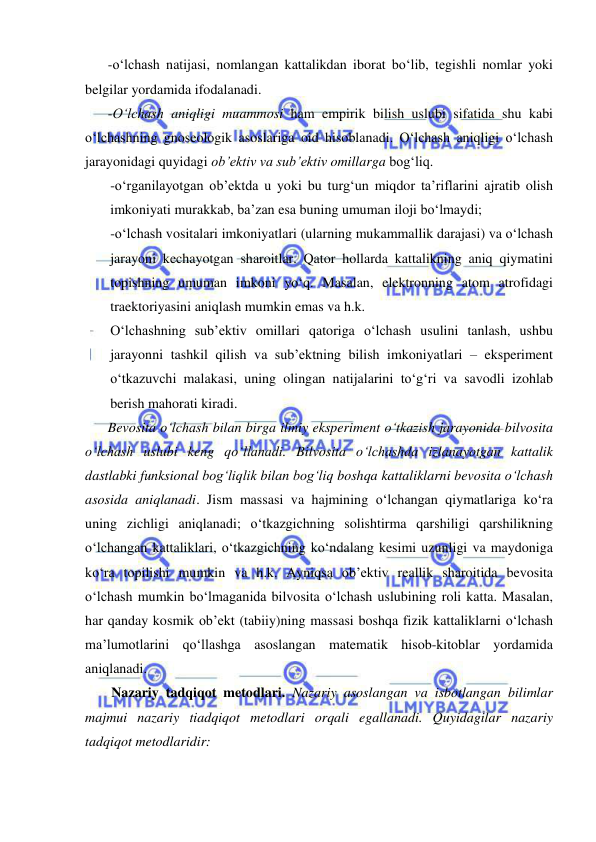  
 
-o‘lchash natijasi, nomlangan kattalikdan iborat bo‘lib, tegishli nomlar yoki 
belgilar yordamida ifodalanadi. 
-O‘lchash aniqligi muammosi ham empirik bilish uslubi sifatida shu kabi 
o‘lchashning gnoseologik asoslariga oid hisoblanadi. O‘lchash aniqligi o‘lchash 
jarayonidagi quyidagi ob’ektiv va sub’ektiv omillarga bog‘liq. 
-o‘rganilayotgan ob’ektda u yoki bu turg‘un miqdor ta’riflarini ajratib olish 
imkoniyati murakkab, ba’zan esa buning umuman iloji bo‘lmaydi; 
-o‘lchash vositalari imkoniyatlari (ularning mukammallik darajasi) va o‘lchash 
jarayoni kechayotgan sharoitlar. Qator hollarda kattalikning aniq qiymatini 
topishning umuman imkoni yo‘q. Masalan, elektronning atom atrofidagi 
traektoriyasini aniqlash mumkin emas va h.k. 
O‘lchashning sub’ektiv omillari qatoriga o‘lchash usulini tanlash, ushbu 
jarayonni tashkil qilish va sub’ektning bilish imkoniyatlari – eksperiment 
o‘tkazuvchi malakasi, uning olingan natijalarini to‘g‘ri va savodli izohlab 
berish mahorati kiradi. 
Bevosita o‘lchash bilan birga ilmiy eksperiment o‘tkazish jarayonida bilvosita 
o‘lchash uslubi keng qo‘llanadi. Bilvosita o‘lchashda izlanayotgan kattalik 
dastlabki funksional bog‘liqlik bilan bog‘liq boshqa kattaliklarni bevosita o‘lchash 
asosida aniqlanadi. Jism massasi va hajmining o‘lchangan qiymatlariga ko‘ra 
uning zichligi aniqlanadi; o‘tkazgichning solishtirma qarshiligi qarshilikning 
o‘lchangan kattaliklari, o‘tkazgichning ko‘ndalang kesimi uzunligi va maydoniga 
ko‘ra topilishi mumkin va h.k. Ayniqsa ob’ektiv reallik sharoitida bevosita 
o‘lchash mumkin bo‘lmaganida bilvosita o‘lchash uslubining roli katta. Masalan, 
har qanday kosmik ob’ekt (tabiiy)ning massasi boshqa fizik kattaliklarni o‘lchash 
ma’lumotlarini qo‘llashga asoslangan matematik hisob-kitoblar yordamida 
aniqlanadi. 
 Nazariy tadqiqot metodlari. Nazariy asoslangan va isbotlangan bilimlar 
majmui nazariy tiadqiqot metodlari orqali egallanadi. Quyidagilar nazariy 
tadqiqot metodlaridir: 

