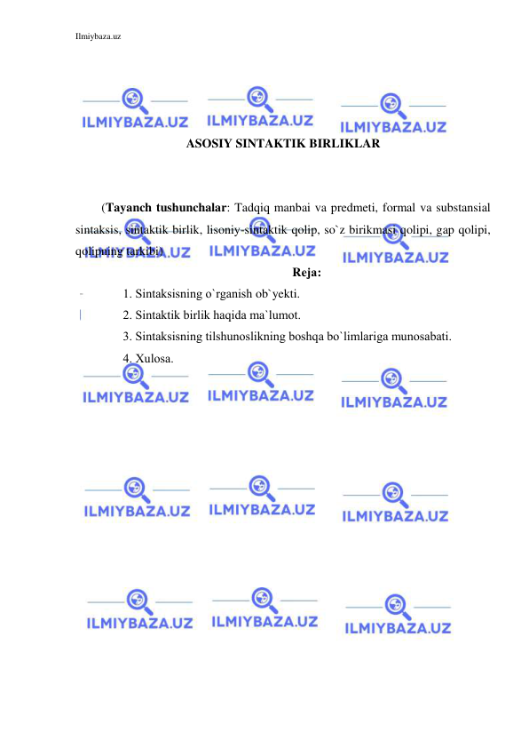 Ilmiybaza.uz 
 
 
 
 
 
ASOSIY SINTAKTIK BIRLIKLAR 
 
 
 (Tayanch tushunchalar: Tadqiq manbai va predmeti, formal va substansial 
sintaksis, sintaktik birlik, lisoniy-sintaktik qolip, so`z birikmasi qolipi, gap qolipi, 
qolipning tarkibi) 
Rеjа: 
1. Sintаksisning o`rgаnish ob`yekti. 
2. Sintаktik birlik hаqidа ma`lumot. 
3. Sintаksisning tilshunоslikning bоshqа bo`limlаrigа munоsаbаti. 
4. Хulоsа. 
 
 
 
 
 
 
 
 
 
 
 
 
 
 
 
