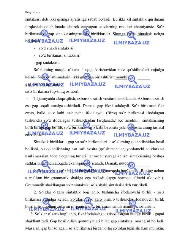 Ilmiybaza.uz 
 
sintаksisi dеb ikki qismgа аjrаtishgа sаbаb bo`lаdi. Bu ikki хil sintаktik qurilmаni 
fаrqlаshdа qo`shilmаdа ishtirоk etаyotgаn so`zlаrning miqdоri аhаmiyatsiz. So`z 
birikmasi va gap sintaksisning asosiy birliklaridir. Shunga ko`ra, sintaksis uchga 
bo`linadi; 
- so`z shakli sintaksisi: 
- so`z birikmasi sintaksisi; 
- gap sintaksisi; 
So`zlarning nutqda o`zaro aloqaga kirishuvidan so`z qo`shilmalari vujudga 
keladi. So`z qo`shilmalarini ikki guruhga birlashtirish mumkin: 
gap (osmon tip-tiniq); 
so`z birikmasi (tip-tiniq osmon); 
Til jamiyatda aloqa qilish, axborot uzatish vositasi hisoblanadi. Axborot uzatish 
esa gap orqali amalga oshiriladi. Demak, gap fikr ifodalaydi. So`z birikmasi fikr 
emas, balki so`z kabi tushuncha ifodalaydi. (Biroq so`z birikmasi ifodalagan 
tushuncha so`z ifodalagan tushunchadan farqlanadi.) Ko`rinadiki,  sintaksisning 
bosh birligi gap bo`lib, so`z birikmasi so`z kabi bevosita yoki bilvosita uning tashkil 
etuvchisidir. 
Sintaktik birliklar – gap va so`z birikmalari – so`zlarning qo`shilishidan hosil 
bo`lishi, bu qo`shilishning esa turli vosita (qo`shimchalar, yordamchi so`zlar) va 
usul (masalan, tobe aloqaning turlari) lar orqali yuzaga kelishi sintaksisning boshqa 
sathlar bilan zich aloqada ekanligini ko`rsatadi. Demak, nutqda: 
1. So`z boshqa so`z bilan tobe yoki hokim mavqeda bog`lanadi. Buning uchun 
u ma`lum bir grammatik shaklga ega bo`ladi (uyga bormoq, a`lochi o`quvchi). 
Grammatik shakllangan so`z sintaksisi so`z shakl sintaksisi deb yuritiladi. 
2. So`zlar o`zaro sintaktik bog`lanib, tushuncha ifodalovchi birlik - so`z 
birikmasi vujudga keladi. So`zlarning o`zaro birikib tushuncha ifodalovchi birlik 
hosil qilish qonuniyatlarini o`rganish so`z birikmasi sintaksisining vazifasidir. 
 3. So`zlar o`zaro bog`lanib, fikr ifodalashga ixtisoslashgan nutqiy birlik - gapni 
shakllantiradi. Gap hosil qilish qonuniyatlari bilan gap sintaksisi mashg`ul bo`ladi. 
Mаsаlаn, gаp bir so`zdаn, so`z birikmаsi birdаn оrtiq so`zdаn tuzilishi hаm mumkin. 
