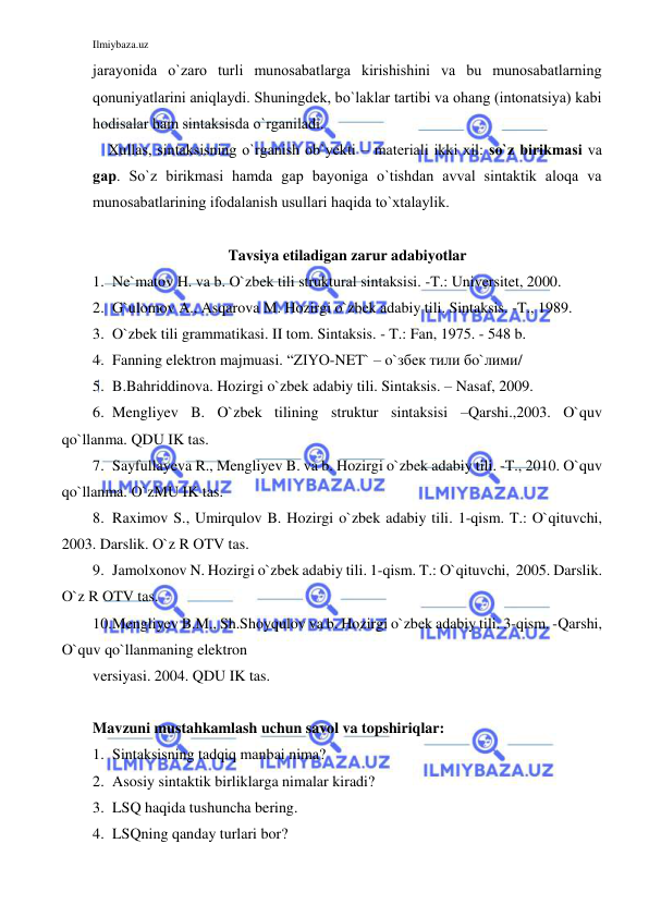 Ilmiybaza.uz 
 
jаrаyonidа o`zаrо turli munоsаbаtlаrgа kirishishini vа bu munоsаbаtlаrning 
qоnuniyatlаrini аniqlаydi. Shuningdеk, bo`lаklаr tаrtibi vа оhаng (intоnаtsiya) kаbi 
hоdisаlаr hаm sintаksisdа o`rgаnilаdi. 
Хullаs, sintаksisning o`rgаnish оb`yеkti – mаtеriаli ikki хil: so`z birikmаsi vа 
gаp. So`z birikmаsi hаmdа gаp bаyonigа o`tishdаn аvvаl sintаktik аlоqа vа 
munоsаbаtlаrining ifоdаlаnish usullаri hаqidа to`хtаlаylik. 
 
Tavsiya etiladigan zarur adabiyotlar 
1. Ne`matov H. va b. O`zbek tili struktural sintaksisi. -T.: Universitet, 2000. 
2. G`ulomov A., Asqarova M. Hozirgi o`zbek adabiy tili. Sintaksis. -T., 1989. 
3. O`zbek tili grammatikasi. II tom. Sintaksis. - T.: Fan, 1975. - 548 b.  
4. Fanning elektron majmuasi. “ZIYO-NET` – o`збек тили бo`лими/ 
5. B.Bahriddinova. Hozirgi o`zbek adabiy tili. Sintaksis. – Nasaf, 2009. 
6. Mengliyev B. O`zbek tilining struktur sintaksisi –Qarshi.,2003. O`quv 
qo`llanma. QDU IK tas. 
7. Sayfullayeva R., Mengliyev B. va b. Hozirgi o`zbek adabiy tili. -T., 2010. O`quv 
qo`llanma. O`zMU IK tas. 
8. Raximov S., Umirqulov B. Hozirgi o`zbek adabiy tili. 1-qism. T.: O`qituvchi, 
2003. Darslik. O`z R OTV tas.  
9. Jamolxonov N. Hozirgi o`zbek adabiy tili. 1-qism. T.: O`qituvchi,  2005. Darslik. 
O`z R OTV tas.  
10. Mengliyev B.M., Sh.Shoyqulov va b. Hozirgi o`zbek adabiy tili. 3-qism. -Qarshi, 
O`quv qo`llanmaning elektron     
versiyasi. 2004. QDU IK tas. 
 
Mavzuni mustahkamlash uchun savol va topshiriqlar: 
1. Sintaksisning tadqiq manbai nima? 
2. Asosiy sintaktik birliklarga nimalar kiradi? 
3. LSQ haqida tushuncha bering. 
4. LSQning qanday turlari bor? 
