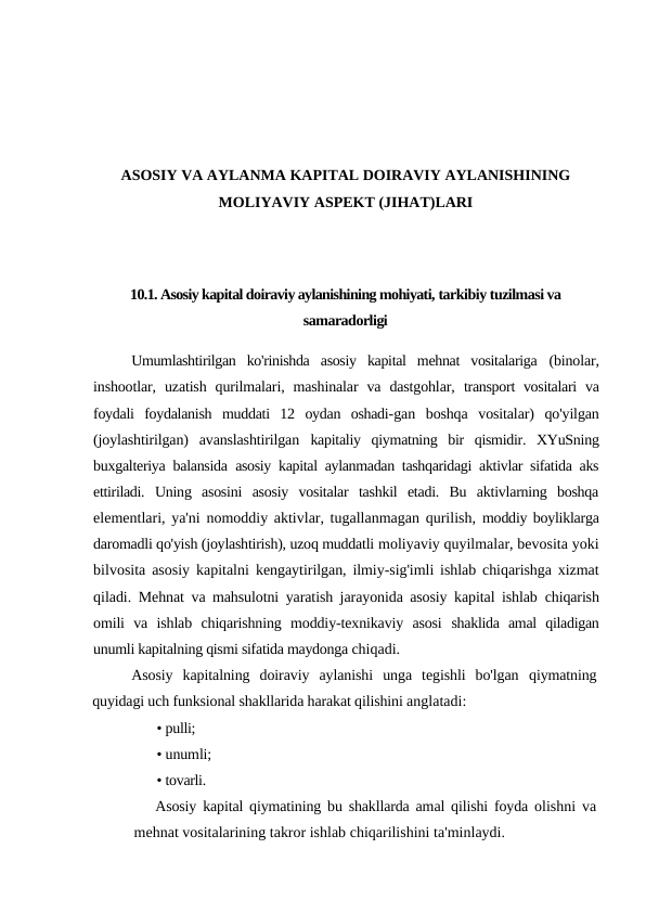 ASOSIY VA AYLANMA KAPITAL DOIRAVIY AYLANISHINING
MOLIYAVIY ASPEKT (JIHAT)LARI
10.1. Asosiy kapital doiraviy aylanishining mohiyati, tarkibiy tuzilmasi va
samaradorligi
Umumlashtirilgan  ko'rinishda  asosiy  kapital  mehnat  vositalariga  (binolar,
inshootlar,  uzatish  qurilmalari,  mashinalar  va  dastgohlar,  transport  vositalari  va
foydali  foydalanish  muddati  12  oydan  oshadi-gan  boshqa  vositalar)  qo'yilgan
(joylashtirilgan)  avanslashtirilgan  kapitaliy  qiymatning  bir  qismidir.  XYuSning
buxgalteriya balansida  asosiy kapital aylanmadan tashqaridagi aktivlar sifatida aks
ettiriladi.  Uning  asosini  asosiy  vositalar  tashkil  etadi.  Bu  aktivlarning  boshqa
elementlari, ya'ni nomoddiy aktivlar, tugallanmagan qurilish,  moddiy boyliklarga
daromadli qo'yish (joylashtirish), uzoq muddatli moliyaviy quyilmalar, bevosita yoki
bilvosita asosiy kapitalni  kengaytirilgan, ilmiy-sig'imli ishlab chiqarishga xizmat
qiladi.  Mehnat va mahsulotni yaratish jarayonida asosiy kapital ishlab  chiqarish
omili  va  ishlab  chiqarishning  moddiy-texnikaviy  asosi  shaklida  amal  qiladigan
unumli kapitalning qismi sifatida maydonga chiqadi.
Asosiy  kapitalning  doiraviy  aylanishi  unga  tegishli  bo'lgan  qiymatning
quyidagi uch funksional shakllarida harakat qilishini anglatadi:
• pulli;
• unumli;
• tovarli.
Asosiy kapital qiymatining bu shakllarda amal qilishi foyda olishni va
mehnat vositalarining takror ishlab chiqarilishini ta'minlaydi.
