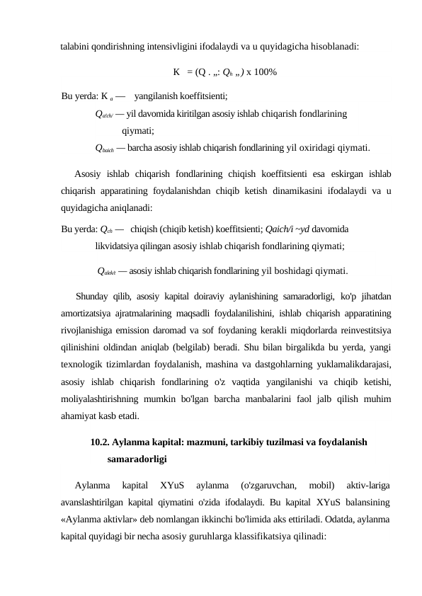 talabini qondirishning intensivligini ifodalaydi va u quyidagicha hisoblanadi:
К   = (Q . „: Qh „) x 100%
Bu yerda: К а —    yangilanish koeffitsienti;
Qa!ch/ — yil davomida kiritilgan asosiy ishlab chiqarish fondlarining 
qiymati;
Qbaich — barcha asosiy ishlab chiqarish fondlarining yil oxiridagi qiymati.
Asosiy  ishlab  chiqarish  fondlarining  chiqish  koeffitsienti  esa  eskirgan  ishlab
chiqarish apparatining foydalanishdan chiqib ketish  dinamikasini ifodalaydi va u
quyidagicha aniqlanadi:
Bu yerda: Qch —   chiqish (chiqib ketish) koeffitsienti; Qaich/i ~yd davomida 
likvidatsiya qilingan asosiy ishlab chiqarish fondlarining qiymati;
Qalek/t — asosiy ishlab chiqarish fondlarining yil boshidagi qiymati.
Shunday qilib, asosiy kapital doiraviy aylanishining samaradorligi,  ko'p jihatdan
amortizatsiya ajratmalarining maqsadli foydalanilishini,  ishlab chiqarish apparatining
rivojlanishiga emission daromad va sof foydaning kerakli miqdorlarda reinvestitsiya
qilinishini oldindan aniqlab (belgilab) beradi. Shu bilan birgalikda bu yerda, yangi
texnologik tizimlardan foydalanish, mashina va dastgohlarning  yuklamalikdarajasi,
asosiy  ishlab  chiqarish  fondlarining  o'z  vaqtida  yangilanishi  va  chiqib  ketishi,
moliyalashtirishning mumkin bo'lgan  barcha manbalarini  faol  jalb qilish  muhim
ahamiyat kasb etadi.
10.2. Aylanma kapital: mazmuni, tarkibiy tuzilmasi va foydalanish 
samaradorligi
Aylanma  kapital  XYuS  aylanma  (o'zgaruvchan,  mobil)  aktiv-lariga
avanslashtirilgan kapital qiymatini o'zida ifodalaydi. Bu kapital  XYuS balansining
«Aylanma aktivlar» deb nomlangan ikkinchi bo'limida aks ettiriladi. Odatda, aylanma
kapital quyidagi bir necha asosiy guruhlarga klassifikatsiya qilinadi:

