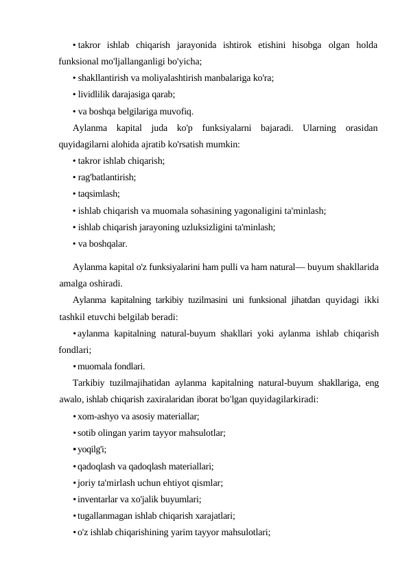 • takror  ishlab  chiqarish  jarayonida  ishtirok  etishini  hisobga  olgan  holda
funksional mo'ljallanganligi bo'yicha;
• shakllantirish va moliyalashtirish manbalariga ko'ra;
• lividlilik darajasiga qarab;
• va boshqa belgilariga muvofiq.
Aylanma  kapital  juda  ko'p  funksiyalarni  bajaradi.  Ularning  orasidan
quyidagilarni alohida ajratib ko'rsatish mumkin:
• takror ishlab chiqarish;
• rag'batlantirish;
• taqsimlash;
• ishlab chiqarish va muomala sohasining yagonaligini ta'minlash;
• ishlab chiqarish jarayoning uzluksizligini ta'minlash;
• va boshqalar.
Aylanma kapital o'z funksiyalarini ham pulli va ham natural— buyum shakllarida
amalga oshiradi.
Aylanma kapitalning tarkibiy tuzilmasini uni funksional jihatdan  quyidagi ikki
tashkil etuvchi belgilab beradi:
•aylanma kapitalning natural-buyum shakllari yoki aylanma  ishlab chiqarish
fondlari;
•muomala fondlari.
Tarkibiy tuzilmajihatidan aylanma kapitalning natural-buyum shakllariga,  eng
awalo, ishlab chiqarish zaxiralaridan iborat bo'lgan quyidagilarkiradi:
•xom-ashyo va asosiy materiallar;
•sotib olingan yarim tayyor mahsulotlar;
•yoqilg'i;
•qadoqlash va qadoqlash materiallari;
•joriy ta'mirlash uchun ehtiyot qismlar;
•inventarlar va xo'jalik buyumlari;
•tugallanmagan ishlab chiqarish xarajatlari;
•o'z ishlab chiqarishining yarim tayyor mahsulotlari;
