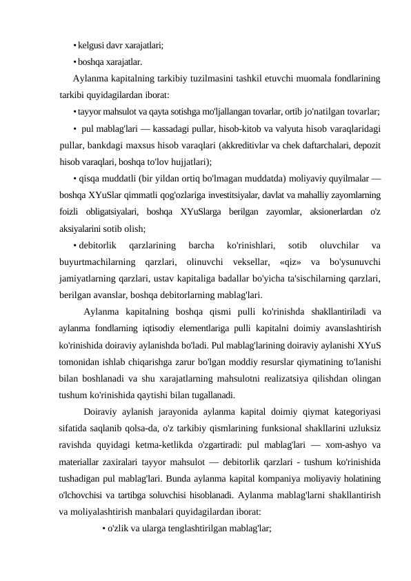 •kelgusi davr xarajatlari;
•boshqa xarajatlar.
Aylanma kapitalning tarkibiy tuzilmasini tashkil etuvchi muomala fondlarining
tarkibi quyidagilardan iborat:
•tayyor mahsulot va qayta sotishga mo'ljallangan tovarlar, ortib jo'natilgan tovarlar;
• pul mablag'lari — kassadagi pullar, hisob-kitob va valyuta hisob varaqlaridagi
pullar, bankdagi maxsus hisob varaqlari (akkreditivlar va chek daftarchalari, depozit
hisob varaqlari, boshqa to'lov hujjatlari);
• qisqa muddatli (bir yildan ortiq bo'lmagan muddatda) moliyaviy quyilmalar —
boshqa XYuSlar qimmatli qog'ozlariga investitsiyalar, davlat va mahalliy zayomlarning
foizli  obligatsiyalari,  boshqa  XYuSlarga  berilgan  zayomlar,  aksionerlardan  o'z
aksiyalarini sotib olish;
• debitorlik  qarzlarining  barcha  ko'rinishlari,  sotib  oluvchilar  va
buyurtmachilarning  qarzlari,  olinuvchi  veksellar,  «qiz»  va  bo'ysunuvchi
jamiyatlarning qarzlari, ustav kapitaliga badallar bo'yicha ta'sischilarning qarzlari,
berilgan avanslar, boshqa debitorlarning mablag'lari.
Aylanma  kapitalning  boshqa  qismi  pulli  ko'rinishda  shakllantiriladi  va
aylanma fondlarning iqtisodiy elementlariga pulli  kapitalni doimiy avanslashtirish
ko'rinishida doiraviy aylanishda bo'ladi. Pul mablag'larining doiraviy aylanishi XYuS
tomonidan ishlab chiqarishga zarur bo'lgan moddiy resurslar qiymatining to'lanishi
bilan boshlanadi va shu xarajatlarning mahsulotni realizatsiya qilishdan olingan
tushum ko'rinishida qaytishi bilan tugallanadi.
Doiraviy aylanish jarayonida aylanma kapital doimiy qiymat  kategoriyasi
sifatida saqlanib qolsa-da, o'z tarkibiy qismlarining funksional shakllarini uzluksiz
ravishda quyidagi ketma-ketlikda  o'zgartiradi: pul mablag'lari  — xom-ashyo va
materiallar zaxiralari  tayyor mahsulot  — debitorlik qarzlari - tushum ko'rinishida
tushadigan pul mablag'lari. Bunda aylanma kapital kompaniya moliyaviy holatining
o'lchovchisi va tartibga soluvchisi hisoblanadi. Aylanma mablag'larni shakllantirish
va moliyalashtirish manbalari quyidagilardan iborat:
• o'zlik va ularga tenglashtirilgan mablag'lar;
