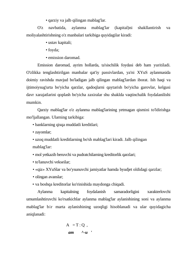 • qarziy va jalb qilingan mablag'lar.
O'z  navbatida,  aylanma  mablag'lar  (kapital)ni  shakllantirish
 va
moliyalashtirishning o'z manbalari tarkibiga quyidagilar kiradi:
• ustav kapitali; 
• foyda;
• emission daromad.
Emission daromad, ayrim hollarda, ta'sischilik foydasi deb ham  yuritiladi.
O'zlikka  tenglashtirilgan  manbalar  qat'iy  passivlardan,  ya'ni  XYuS aylanmasida
doimiy ravishda mavjud bo'ladigan jalb qilingan  mablag'lardan iborat. Ish haqi va
ijtimoiysug'urta bo'yicha qarzlar,  qadoqlarni qaytarish bo'yicha garovlar, kelgusi
davr xarajatlarini qoplash bo'yicha zaxiralar shu shaklda vaqtinchalik foydalanilishi
mumkin.
Qarziy mablag'lar o'z aylanma mablag'larining yetmagan qismini to'ldirishga
mo'ljallangan. Ularning tarkibiga:
• banklarning qisqa muddatli kreditlari;
• zayomlar;
• uzoq muddatli kreditlarning bo'sh mablag'lari kiradi. Jalb qilingan 
mablag'lar:
• mol yetkazib beruvchi va pudratchilarning kreditorlik qarzlari;
• to'lanuvchi vekseilar;
• «qiz» XYuSlar va bo'ysunuvchi jamiyatlar hamda byudjet oldidagi qarzlar;
• olingan avanslar;
• va boshqa kreditorlar ko'rinishida maydonga chiqadi.
Aylanma
 
kapitalning
 
foydalanish
 
samaradorligini
 
xarakterlovchi
umumlashtiruvchi ko'rsatkichlar aylanma mablag'lar aylanishining  soni va aylanma
mablag'lar  bir marta  aylanishining  uzoqligi  hisoblanadi  va  ular  quyidagicha
aniqlanadi:
A   = T : Q  ,
am
^-u   '
