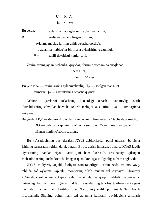 U,  = К . А
la
s
am
aylanma mablag'larning aylanuvchanligi;
realizatsiyadan olingan tushum;
aylanma mablag'larning yillik o'rtacha qoldig'i;
aylanma mablag'lar bir marta aylanishining uzunligi;
tahlil davridagi kunlar soni.
Zaxiralarning aylanuvchanligi quyidagi formula yordamida aniqlanadi:
A =T   :Q
z
sm       ^*- zu
Bu yerda: Az — zaxiralarning aylanuvchanligi; Tjm — sotilgan mahsulot 
tannarxi; Qzii — zaxiralarning o'rtacha qiymati.
Debitorlik  qarzlarini  to'lashning  kunlardagi  o'rtacha  davomiyligi
 sotib
oluvchilarning schyotlar bo'yicha to'lash tezligini aks ettiradi  va u  quyidagicha
aniqlanadi:
Bu yerda: DQ^ — debitorlik qarzlarini to'lashning kunlardagi o'rtacha davomiyligi;
DQr — debitorlik qarzining o'rtacha summasi; Tk —     realizatsiyadan 
olingan kunlik o'rtacha tushum.
Bu ko'rsatkichning past darajasi XYuS debitorlardan pulni  undirish bo'yicha
ishining samaradorligidan darak beradi. Biroq, ayrim hollarda, bu narsa XYuS kredit
siyosatining  haddan  ziyod  qattiqligini  ham  ko'rsatib,  realizatsiya  qilingan
mahsulotlarning uncha katta bo'lmagan qismi kreditga sotilganligini ham anglatadi.
XYuS  moliyaviy-xo'jalik  faoliyati  samaradorligini  ta'minlashda  va  moliyaviy
tahlilda  sof  aylanma  kapitalni  monitoring  qilish  muhim  rol  o'ynaydi.  Umumiy
ko'rinishda sof aylanma kapital aylanma  aktivlar va qisqa muddatli majburiyatlar
o'rtasidagi farqdan iborat. Qisqa muddatli passivlarning tarkibiy tuzilmasida kelgusi
davr  daromadlari  ham  kiritilib,  ular  XYuSning  o'zlik  pul  mablag'lari  bo'lib
hisoblanadi.  Shuning  uchun  ham  sof  aylanma  kapitalni  quyidagicha  aniqlash
Bu yerda: 
A
\a
К -

