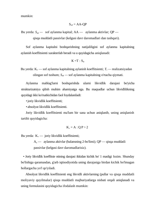 mumkin:
Sa4 = AA-QP
Bu yerda: Sak —   sof aylanma kapital; AA —   aylanma aktivlar; QP —  
qisqa muddatli passivlar (kelgusi davr daromadlari dan tashqari).
Sof  aylanma  kapitalni  boshqarishning  natijaliligini  sof  aylanma  kapitalning
aylanish koeffitsienti xarakterlab beradi va u quyidagicha aniqlanadi:
К =T : Sfr
Bu yerda: Ke — sof aylanma kapitalning aylanish koeffitsienti; Ts — realizatsiyadan 
olingan sof tushum; Sak — sof aylanma kapitalning o'rtacha qiymati.
Aylanma  mablag'larni  boshqarishda  ularni  likvidlik  darajasi
 bo'yicha
strukturizatsiya  qilish muhim  ahamiyatga ega.  Bu  maqsadlar  uchun likvidlilikning
quyidagi ikki ko'rsatkichidan faol foydalaniladi:
•joriy likvidlik koeffitsienti;
•absolyut likvidlik koeffitsienti.
Joriy likvidlik koeffitsienti ma'lum bir sana uchun aniqlanib,  uning aniqlanish
tartibi quyidagicha:
K, = A : Q P > 2
Bu yerda:  Kv —  joriy likvidlik koeffitsienti;
Aa —   aylanma aktivlar (balansning 2-bo'limi); QP — qisqa muddatli 
passivlar (kelgusi davr daromadlarisiz).
• Joriy likvidlik koeffitsie ntining darajasi ikkidan kichik bo' 1 masligi lozim. Shunday
bo'lishiga qaramasdan, g'arb iqtisodiyotida uning darajasiga birdan kichik bo'lmagan
hollargacha yo'l qo'yiladi.
Absolyut likvidlik koeffitsienti eng likvidli aktivlarning (pullar va qisqa muddatli
moliyaviy quyilmalar) qisqa muddatli majburiyatlarga nisbati orqali aniqlanadi va
uning formulasini quyidagicha ifodalash mumkin:
