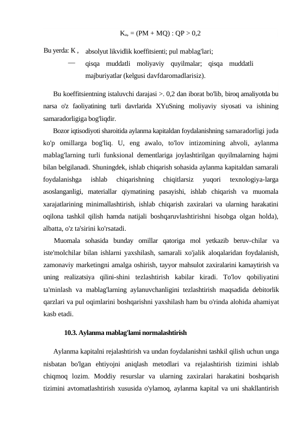Ka, = (PM + MQ) : QP > 0,2
absolyut likvidlik koeffitsienti; pul mablag'lari;
qisqa  muddatli  moliyaviy  quyilmalar;  qisqa  muddatli
majburiyatlar (kelgusi davfdaromadlarisiz).
Bu koeffitsientning istaluvchi darajasi >. 0,2 dan iborat bo'lib, biroq amaliyotda bu
narsa  o'z  faoliyatining  turli  davrlarida  XYuSning  moliyaviy  siyosati  va  ishining
samaradorligiga bog'liqdir.
Bozor iqtisodiyoti sharoitida aylanma kapitaldan foydalanishning samaradorligi juda
ko'p  omillarga  bog'liq.  U,  eng  awalo,  to'lov  intizomining  ahvoli,  aylanma
mablag'larning turli funksional  dementlariga joylashtirilgan quyilmalarning hajmi
bilan belgilanadi. Shuningdek, ishlab chiqarish sohasida aylanma kapitaldan samarali
foydalanishga  ishlab  chiqarishning  chiqitlarsiz  yuqori  texnologiya-larga
asoslanganligi,  materiallar  qiymatining  pasayishi,  ishlab  chiqarish  va  muomala
xarajatlarining minimallashtirish, ishlab chiqarish  zaxiralari va ularning harakatini
oqilona tashkil qilish hamda natijali  boshqaruvlashtirishni hisobga olgan holda),
albatta, o'z ta'sirini ko'rsatadi.
Muomala  sohasida  bunday  omillar  qatoriga  mol  yetkazib  beruv-chilar  va
iste'molchilar bilan ishlarni yaxshilash, samarali xo'jalik  aloqalaridan foydalanish,
zamonaviy marketingni amalga oshirish, tayyor mahsulot zaxiralarini kamaytirish va
uning  realizatsiya  qilini-shini  tezlashtirish  kabilar  kiradi.  To'lov  qobiliyatini
ta'minlash va  mablag'larning aylanuvchanligini tezlashtirish maqsadida debitorlik
qarzlari va pul oqimlarini boshqarishni yaxshilash ham bu o'rinda alohida ahamiyat
kasb etadi.
10.3. Aylanma mablag'lami normalashtirish
Aylanma kapitalni rejalashtirish va undan foydalanishni tashkil qilish uchun unga
nisbatan  bo'lgan  ehtiyojni  aniqlash  metodlari  va  rejalashtirish  tizimini  ishlab
chiqmoq  lozim.  Moddiy  resurslar  va  ularning  zaxiralari  harakatini  boshqarish
tizimini avtomatlashtirish xususida o'ylamoq, aylanma kapital va uni shakllantirish
Bu yerda: К , 
— 
PM-
