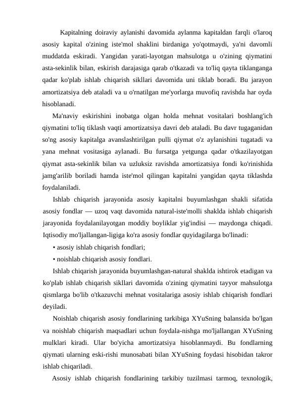 Kapitalning doiraviy aylanishi davomida aylanma kapitaldan farqli o'laroq
asosiy kapital o'zining iste'mol shaklini birdaniga yo'qotmaydi,  ya'ni davomli
muddatda eskiradi.  Yangidan yarati-layotgan mahsulotga u o'zining qiymatini
asta-sekinlik bilan, eskirish darajasiga qarab o'tkazadi va to'liq qayta tiklanganga
qadar ko'plab ishlab chiqarish sikllari davomida uni tiklab boradi.  Bu jarayon
amortizatsiya deb ataladi va u o'rnatilgan me'yorlarga muvofiq ravishda har oyda
hisoblanadi.
Ma'naviy  eskirishini  inobatga  olgan  holda  mehnat  vositalari  boshlang'ich
qiymatini to'liq tiklash vaqti amortizatsiya davri deb ataladi. Bu davr tugaganidan
so'ng asosiy kapitalga avanslashtirilgan pulli qiymat o'z aylanishini tugatadi va
yana  mehnat  vositasiga  aylanadi.  Bu  fursatga  yetgunga  qadar  o'tkazilayotgan
qiymat asta-sekinlik bilan va uzluksiz ravishda amortizatsiya fondi ko'rinishida
jamg'arilib boriladi hamda iste'mol qilingan kapitalni yangidan qayta tiklashda
foydalaniladi.
Ishlab  chiqarish  jarayonida  asosiy  kapitalni  buyumlashgan  shakli  sifatida
asosiy fondlar — uzoq vaqt davomida natural-iste'molli shaklda ishlab chiqarish
jarayonida foydalanilayotgan moddiy boyliklar yig'indisi — maydonga chiqadi.
Iqtisodiy mo'ljallangan-ligiga ko'ra asosiy fondlar quyidagilarga bo'linadi:
• asosiy ishlab chiqarish fondlari;
• noishlab chiqarish asosiy fondlari.
Ishlab chiqarish jarayonida buyumlashgan-natural shaklda ishtirok etadigan va
ko'plab ishlab chiqarish sikllari davomida o'zining qiymatini tayyor mahsulotga
qismlarga bo'lib o'tkazuvchi mehnat vositalariga asosiy ishlab chiqarish fondlari
deyiladi.
Noishlab chiqarish asosiy fondlarining tarkibiga XYuSning balansida bo'lgan
va noishlab chiqarish maqsadlari uchun foydala-nishga mo'ljallangan XYuSning
mulklari kiradi.  Ular bo'yicha amortizatsiya hisoblanmaydi.  Bu fondlarning
qiymati ularning eski-rishi munosabati bilan XYuSning foydasi hisobidan takror
ishlab chiqariladi.
Asosiy ishlab chiqarish fondlarining tarkibiy tuzilmasi tarmoq,  texnologik,
