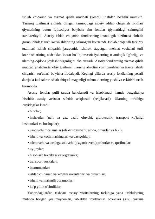 ishlab chiqarish va xizmat qilish muddati (yoshi)  jihatidan bo'lishi mumkin.
Tarmoq tuzilmasi alohida olingan tarmoqdagi asosiy ishlab chiqarish fondlari
qiymatining butun iqtisodiyot bo'yicha shu fondlar qiymatidagi salmog'ini
xarakterlaydi.  Asosiy ishlab chiqarish fondlarining texnologik tuzilmasi alohida
guruh ichidagi turli ko'rinishlarining salmog'ini ko'rsatadi. Ishlab chiqarish tarkibiy
tuzilmasi ishlab chiqarish jarayonida ishtirok etayotgan mehnat vositalari turli
ko'rinishlarining nisbatidan iborat bo'lib, investitsiyalarning texnologik ilg'orligi va
ularning oqilona joylashtirilganligini aks ettiradi. Asosiy fondlarning xizmat qilish
muddati jihatidan tarkibiy tuzilmasi ularning ahvolini yosh guruhlari va takror ishlab
chiqarish sur'atlari bo'yicha ifodalaydi.  Keyingi yillarda asosiy fondlarning yetarli
darajada faol takror ishlab chiqaril-maganligi uchun ularning yoshi va eskirishi ortib
bormoqda.
Asosiy  fondlar  pulli  tarzda  baholanadi  va  hisoblanadi  hamda  buxgalteriya
hisobida  asosiy  vositalar  sifatida  aniqlanadi  (belgilanadi).  Ularning  tarkibiga
quyidagilar kiradi:
• binolar;
• inshoatlar (neft va gaz qazib oluvchi,  gidrotexnik,  transport xo'jaligi
inshootlari va boshqalar);
• uzatuvchi moslamalar (elektr uzatuvchi, aloqa, quvurlar va h.k.);
• ishchi va kuch mashinalari va dastgohlari;
• o'lchovchi va tartibga soluvchi (o'zgartiruvchi) priborlar va qurilmalar;
• uy-joylar;
• hisoblash texnikasi va orgtexnika;
• transport vositalari;
• instrumentlar;
• ishlab chiqarish va xo'jalik inventarlari va buyumlari;
• ishchi va mahsulli qoramollar;
• ko'p yillik o'simliklar.
Yuqoridagilardan tashqari asosiy vositalarning tarkibiga yana tashkilotning
mulkida bo'lgan yer maydonlari,  tabiatdan foydalanish ob'ektlari (suv,  qazilma
