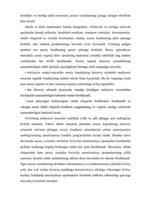 boyliklari va boshqa tabiiy resursiar), asosiy vositalarning ijaraga olingan ob'ektlari
ham kiradi.
Ishchi va kuch mashinalari hamda dastgohlari, o'lchovchi va tartibga soluvchi
qurilmalar hamda priborlar, hisoblash texnikasi, transport vositalari, instrumentlar,
ishlab chiqarish va xo'jalik inventarlari, odatda, asosiy fondlarning aktiv qismiga
kiritilib,  ular mehnat predmetlariga bevosita ta'sir ko'rsatadi.  Ularning qolgan
qismlari esa asosiy fondlarning passiv qismiga kiritiladi.  Bozor iqtisodiyoti
sharoitida asosiy kapital aktiv qismining maksimal ravishda oshirilishi eng muhim
vazifalardan biri bo'lib hisoblanadi.  Asosiy kapital doiraviy aylanishining
samaradorligini tahlil qilishda quyidagilarni hisobga olish maqsadga muvofiq:
• moliyaviy nuqtai-nazardan asosiy kapitalning doiraviy aylanishi moliyaviy
resurslar tegishli fondlarining tashkil etilishi bilan kuzatiladi. Bu bir vaqtning o'zida
ham asosiy kapital va ham aylanma kapital aylanishiga to'liq tegishlidir;
• shu  doiraviy  aylanish  jarayonida  vujudga  keladigan  moliyaviy  resurslardan
foydalanish samaradorligini baholash muhim hisoblanadi;
• amal  qilayotgan  (ishlayotgan)  ishlab  chiqarish  fondlaridan  foydalanish  va
eskirgan asosiy ishlab chiqarish fondlarini yangilashning o'z vaqtida amalga oshirilishi
samaradorligini baholash kerak.
XYuSning moliyaviy resurslari tarkibida o'zlik va jalb qilingan  pul mablag'lari
bo'lishi  mumkin.  Takror  ishlab  chiqarish  jihatidan  asosiy  kapitalning  doiraviy
aylanishi  iste'mol  qilingan  asosiy  fondlarni  almashtirish  uchun  amortizatsiya
mablag'larining  amortizatsiya fondida jamg'arilishini ko'zda tutadi. Hisobot davri
davomida asosiy vositalar ob'ektlari bo'yicha amortizatsiya ajratmalari hisoblashni
qo'llash usullariga bog'liq bo'lmagan holda har oyda hisoblanadi. Mavsumiy ishlab
chiqarishda  ham  asosiy  vositalar  bo'yicha  amortizatsiya  ajratmalarining  yillik
summasi hisobot yilida tashkilotning ishlash davri davomida bir tekisda hisoblanadi.
Agar asosiy vositalarning ob'ektlari rekonstruksiya va modernizatsiya qilishda bo'lsa,
yoki ular uch oydan ko'proq muddatga konservatsiya qilishga o'tkazilgan bo'lsa,
bunday holatlarda amortizatsiya ajratmalarini hisoblash tashkilot rahbarining qaroriga
muvofiq to'xtalishi mumkin.
