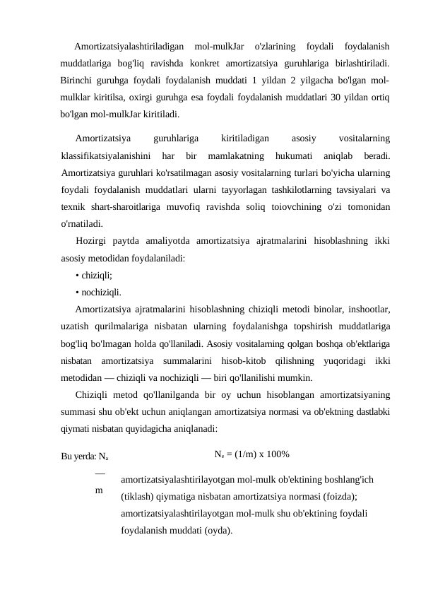 Amortizatsiyalashtiriladigan  mol-mulkJar  o'zlarining  foydali  foydalanish
muddatlariga  bog'liq  ravishda  konkret  amortizatsiya  guruhlariga  birlashtiriladi.
Birinchi guruhga foydali foydalanish muddati 1 yildan 2 yilgacha bo'lgan mol-
mulklar kiritilsa, oxirgi guruhga esa foydali foydalanish muddatlari 30 yildan ortiq
bo'lgan mol-mulkJar kiritiladi.
Amortizatsiya
 
guruhlariga
 
kiritiladigan
 
asosiy
 
vositalarning
klassifikatsiyalanishini  har  bir  mamlakatning  hukumati  aniqlab
 beradi.
Amortizatsiya guruhlari ko'rsatilmagan asosiy vositalarning turlari bo'yicha ularning
foydali foydalanish muddatlari ularni  tayyorlagan tashkilotlarning tavsiyalari va
texnik  shart-sharoitlariga  muvofiq  ravishda  soliq  toiovchining  o'zi  tomonidan
o'rnatiladi.
Hozirgi  paytda  amaliyotda  amortizatsiya  ajratmalarini  hisoblashning  ikki
asosiy metodidan foydalaniladi:
• chiziqli;
• nochiziqli.
Amortizatsiya ajratmalarini hisoblashning chiziqli metodi binolar,  inshootlar,
uzatish qurilmalariga nisbatan ularning foydalanishga topshirish muddatlariga
bog'liq bo'lmagan holda qo'llaniladi. Asosiy vositalarning qolgan boshqa ob'ektlariga
nisbatan amortizatsiya summalarini hisob-kitob qilishning yuqoridagi ikki
metodidan — chiziqli va nochiziqli — biri qo'llanilishi mumkin.
Chiziqli metod qo'llanilganda bir oy uchun hisoblangan amortizatsiyaning
summasi shu ob'ekt uchun aniqlangan amortizatsiya normasi va ob'ektning dastlabki
qiymati nisbatan quyidagicha aniqlanadi:
Ne = (1/m) x 100%
amortizatsiyalashtirilayotgan mol-mulk ob'ektining boshlang'ich 
(tiklash) qiymatiga nisbatan amortizatsiya normasi (foizda); 
amortizatsiyalashtirilayotgan mol-mulk shu ob'ektining foydali 
foydalanish muddati (oyda).
Bu yerda: Na 
— 
m 
—
