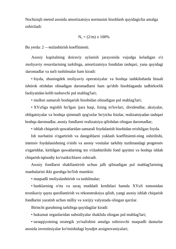 Nochiziqli metod asosida amortizatsiya normasini hisoblash quyidagicha amalga 
oshiriladi:
Ne = (2/m) x 100%
Bu yerda: 2 —tezlashtirish koeffitsienti.
Asosiy  kapitalning  doiraviy  aylanish  jarayonida  vujudga  keladigan  o'z
moliyaviy resurslarining tarkibiga, amortizatsiya fondidan tashqari, yana quyidagi
daromadlar va turli tushilmalar ham kiradi:
• foyda, shuningdek moliyaviy operatsiyalar va boshqa  tashkilotlarda hissali
ishtirok etishdan olinadigan daromadlarni ham  qo'shib hisoblaganda  tadbirkorlik
faoliyatidan kelib tushuvchi pul mablag'lari;
• mulkni samarali boshqarish hisobidan olinadigan pul mablag'lari;
• XYuSga tegishli bo'lgan ijara haqi, lizing to'lovlari,  dividendlar, aksiyalar,
obligatsiyalar va boshqa qimmatli qog'ozlar bo'yicha foizlar, realizatsiyadan tashqari
boshqa daromadlar, asosiy fondlarni realizatsiya qilishdan olingan daromadlar;
• ishlab chiqarish quwatlaridan samarali foydalanish hisobidan erishilgan foyda.
Ish navbatini o'zgartirish va dastgohlarni yuklash koeffitsienti-ning oshirilishi,
intensiv foydalanishning o'sishi va asosiy vositalar tarkibiy tuzilmasidagi progressiv
o'zgarishlar, kiritilgan quwatlarning tez o'zlashtirilishi fond qaytimi va boshqa ishlab
chiqarish-iqtisodiy ko'rsatkichlarni oshiradi.
Asosiy  fondlarni  shakllantirish  uchun  jalb  qilinadigan  pul  mablag'larining
manbalarini ikki guruhga bo'lish mumkin:
• maqsadli moliyalashtirish va tushilmalar;
• banklarning o'rta va uzoq muddatli kreditlari hamda XYuS tomonidan
texnikaviy qayta qurollantirish va rekonstruksiya qilish, yangi asosiy ishlab chiqarish
fondlarini yaratish uchun milliy va xorijiy valyutada olingan qarzlar.
Birinchi guruhning tarkibiga quyidagilar kiradi:
• hukumat organlaridan subsidiyalar shaklida olingan pul mablag'lari;
• taraqqiyotning strategik yo'nalishini  amalga oshiruvchi  maqsadli dasturlar
asosida investitsiyalar ko'rinishidagi byudjet assignovaniyalari;

