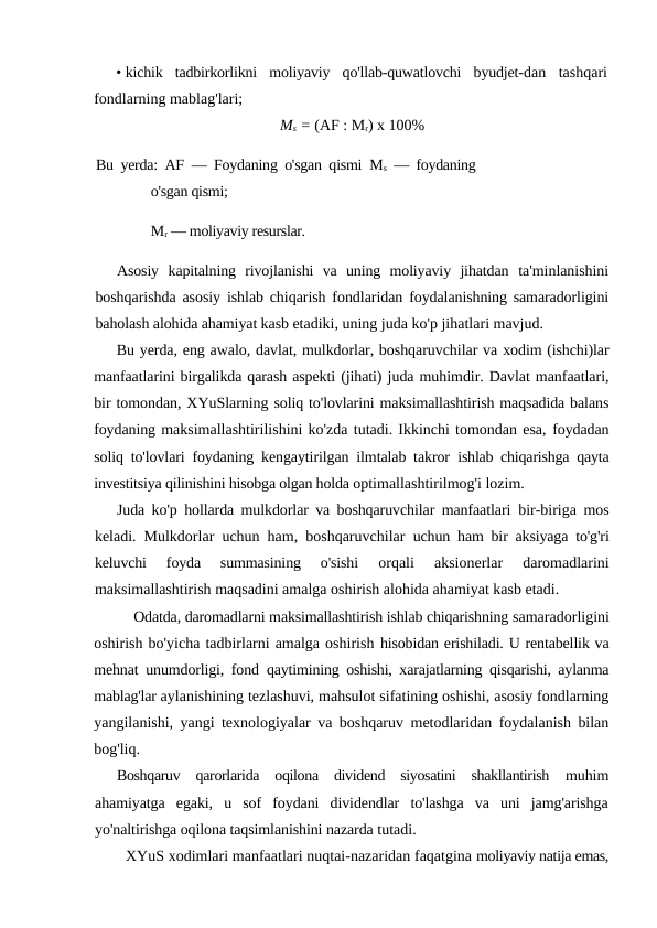 • kichik  tadbirkorlikni  moliyaviy  qo'llab-quwatlovchi  byudjet-dan  tashqari
fondlarning mablag'lari;
Ms = (AF : Mr) x 100%
Bu yerda: AF  — Foydaning o'sgan qismi  Ms — foydaning
o'sgan qismi; 
Mr — moliyaviy resurslar.
Asosiy  kapitalning  rivojlanishi  va  uning  moliyaviy  jihatdan  ta'minlanishini
boshqarishda asosiy ishlab chiqarish fondlaridan  foydalanishning samaradorligini
baholash alohida ahamiyat kasb etadiki, uning juda ko'p jihatlari mavjud.
Bu yerda, eng awalo, davlat, mulkdorlar, boshqaruvchilar va xodim (ishchi)lar
manfaatlarini birgalikda qarash aspekti (jihati) juda muhimdir. Davlat manfaatlari,
bir tomondan, XYuSlarning soliq to'lovlarini maksimallashtirish maqsadida balans
foydaning maksimallashtirilishini ko'zda tutadi. Ikkinchi tomondan esa, foydadan
soliq to'lovlari foydaning kengaytirilgan ilmtalab takror  ishlab chiqarishga qayta
investitsiya qilinishini hisobga olgan holda optimallashtirilmog'i lozim.
Juda ko'p hollarda mulkdorlar va boshqaruvchilar manfaatlari  bir-biriga mos
keladi. Mulkdorlar uchun ham, boshqaruvchilar  uchun ham bir aksiyaga to'g'ri
keluvchi  foyda  summasining  o'sishi
 orqali  aksionerlar  daromadlarini
maksimallashtirish maqsadini amalga oshirish alohida ahamiyat kasb etadi.
Odatda, daromadlarni maksimallashtirish ishlab chiqarishning samaradorligini
oshirish bo'yicha tadbirlarni amalga oshirish hisobidan erishiladi. U rentabellik va
mehnat unumdorligi, fond  qaytimining oshishi, xarajatlarning qisqarishi, aylanma
mablag'lar aylanishining tezlashuvi, mahsulot sifatining oshishi, asosiy fondlarning
yangilanishi, yangi texnologiyalar va boshqaruv metodlaridan foydalanish bilan
bog'liq.
Boshqaruv  qarorlarida  oqilona  dividend  siyosatini  shakllantirish  muhim
ahamiyatga  egaki,  u  sof  foydani  dividendlar  to'lashga  va  uni  jamg'arishga
yo'naltirishga oqilona taqsimlanishini nazarda tutadi.
XYuS xodimlari manfaatlari nuqtai-nazaridan faqatgina moliyaviy natija emas,
