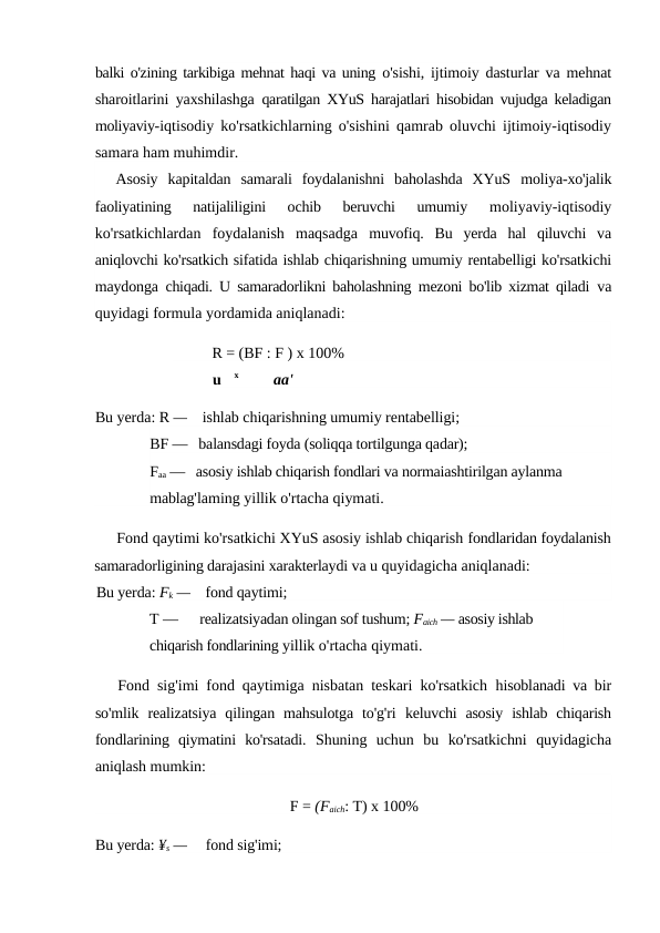 balki o'zining tarkibiga mehnat haqi va uning  o'sishi, ijtimoiy dasturlar va mehnat
sharoitlarini yaxshilashga  qaratilgan XYuS harajatlari hisobidan vujudga keladigan
moliyaviy-iqtisodiy ko'rsatkichlarning o'sishini qamrab oluvchi ijtimoiy-iqtisodiy
samara ham muhimdir.
Asosiy  kapitaldan  samarali  foydalanishni  baholashda  XYuS  moliya-xo'jalik
faoliyatining  natijaliligini  ochib  beruvchi  umumiy
 moliyaviy-iqtisodiy
ko'rsatkichlardan  foydalanish  maqsadga  muvofiq.  Bu  yerda  hal  qiluvchi  va
aniqlovchi ko'rsatkich sifatida ishlab chiqarishning umumiy rentabelligi ko'rsatkichi
maydonga  chiqadi. U samaradorlikni baholashning mezoni bo'lib xizmat qiladi  va
quyidagi formula yordamida aniqlanadi:
R = (BF : F ) x 100%
u
x
aa'
Bu yerda: R —    ishlab chiqarishning umumiy rentabelligi;
BF —   balansdagi foyda (soliqqa tortilgunga qadar); 
Faa —   asosiy ishlab chiqarish fondlari va normaiashtirilgan aylanma 
mablag'laming yillik o'rtacha qiymati.
Fond qaytimi ko'rsatkichi XYuS asosiy ishlab chiqarish fondlaridan foydalanish
samaradorligining darajasini xarakterlaydi va u quyidagicha aniqlanadi:
Bu yerda: Fk —    fond qaytimi;
T —      realizatsiyadan olingan sof tushum; Faich — asosiy ishlab 
chiqarish fondlarining yillik o'rtacha qiymati.
Fond sig'imi fond qaytimiga nisbatan teskari ko'rsatkich  hisoblanadi va bir
so'mlik  realizatsiya  qilingan mahsulotga  to'g'ri  keluvchi  asosiy  ishlab  chiqarish
fondlarining  qiymatini  ko'rsatadi.  Shuning  uchun  bu  ko'rsatkichni  quyidagicha
aniqlash mumkin:
F = (Faich: T) x 100%
Bu yerda: ¥s —     fond sig'imi;

