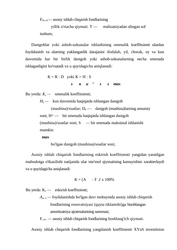 Ffli.cA— asosiy ishlab chiqarish fondlarining
yillik o'rtacha qiymati. T —      realizatsiyadan olingan sof 
tushum;
Dastgohlar  yoki  asbob-uskunalar  ishlashining  smenalik  koeffitsienti ulardan
foydalanish va ularning yuklanganlik darajasini  ifodalab, yil, chorak, oy va kun
davomida  har  bir  birlik  dastgoh  yoki  asbob-uskunalarning  necha  smenada
ishlaganligini ko'rsatadi va u quyidagicha aniqlanadi:
К = R : D   yoki К = H : S
s
к
и    J
s
s
max
Bu yerda: Ks —    smenalik koeffitsienti;
Hk —    kun davomida haqiqatda ishlangan dastgoh
(mashina)/soatlar; DB —    dastgoh (mashina)larning umumiy 
soni; H^ —    bir smenada haqiqatda ishlangan dastgoh 
(mashina)/soatlar soni; S     — bir smenada maksimal ishlanishi 
mumkin
max
bo'lgan dastgoh (mashina)/soatlar soni;
Asosiy ishlab chiqarish fondlarining eskirish koeffitsienti  yangidan yaratilgan
mahsulotga o'tkazilishi natijasida ular iste'mol qiymatining kamayishini xarakterlaydi
va u quyidagicha aniqlanadi:
К = (A      : F .J x 100%
Bu yerda: Ke —    eskirish koeffitsienti;
Aar n — foydalanishda bo'lgan davr mobaynida asosiy ishlab chiqarish 
fondlarining renovatsiyasi (qayta tiklanishi)ga hisoblangan 
amortizatsiya ajratmalarining summasi;
F.cA. — asosiy ishlab chiqarish fondlarining boshlang'ich qiymati.
Asosiy ishlab chiqarish fondlarining yangilanish koeffitsienti  XYuS investitsion
