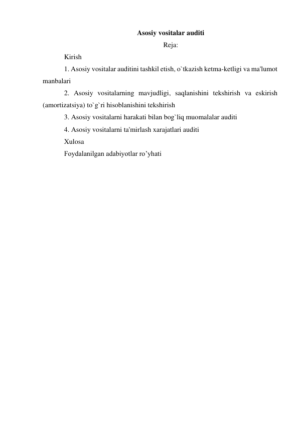 Asosiy vositalar auditi 
Reja: 
Kirish  
1. Asosiy vositalar auditini tashkil etish, o`tkazish ketma-ketligi va ma'lumot 
manbalari  
2. Asosiy vositalarning mavjudligi, saqlanishini tekshirish va eskirish 
(amortizatsiya) to`g`ri hisoblanishini tekshirish 
3. Asosiy vositalarni harakati bilan bog`liq muomalalar auditi 
4. Asosiy vositalarni ta'mirlash xarajatlari auditi  
Xulosa  
Foydalanilgan adabiyotlar ro’yhati
