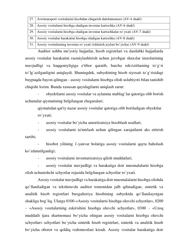 27. Avtotransport vositalarini hisobdan chiqarish dalolatnomasi (AV-4 shakl) 
28. Asosiy vositalarni hisobga oladigan inventar kartochka (AV-6 shakl) 
29. Asosiy vositalarni hisobga oladigan inventar kartochkalar ro`yxati (AV-7 shakl) 
30. Asosiy vositalar harakatini hisobga oladigan kartochka (AV-8 shakl) 
31. Asosiy vositalarning inventar ro`yxati (ishlatish joylari bo`yicha) (AV-9 shakl) 
Auditor ushbu me'yoriy hujjatlar, hisob registrlari va dastlabki hujjatlarda 
asosiy vositalar harakatini rasmiylashtirish uchun javobgar shaxslar imzolarining 
mavjudligi va haqqoniyligiga e'tibor qaratib, barcha rekvizitlarning to`g`ri 
to`lg`azilganligini aniqlaydi. Shuningdek, subyektning hisob siyosati to`g`risidagi 
buypuqda bayon qilingan - asosiy vositalarni hisobga olish uslubiyoti bilan tanishib 
chiqishi lozim. Bunda xususan quyidagilarni aniqlash zarur: 
- 
obyektlarni asosiy vositalar va aylanma mablag`lar qatoriga olib borish 
uchunular qiymatining belgilangan chegaralari; 
qiymatidan qat'iy nazar asosiy vositalar qatoriga olib boriladigan obyektlar 
ro`yxati; 
- 
asosiy vositalar bo`yicha amortizatsiya hisoblash usullari; 
- 
asosiy vositalarni ta'mirlash uchun qilingan xarajatlarni aks ettirish 
tartibi; 
- 
hisobot yilining 1-yanvar holatiga asosiy vositalarni qayta baholash 
ko`zdatutilganligi; 
- 
asosiy vositalarni inventarizatsiya qilish muddatlari; 
- 
asosiy vositalar mavjudligi va harakatiga doir muomalalarni hisobga 
olish uchunishchi schyotlar rejasida belgilangan schyotlar ro`yxati. 
Asosiy vositalar mavjudligi va harakatiga doir muomalalarni hisobga olishda 
qo`llaniladigan va tekshiruvda auditor tomonidan jalb qilinadigan, sintetik va 
analitik hisob registrlari buxgalteriya hisobining subyektda qo`llanilayotgan 
shakliga bog`liq. Ularga 0100-«Asosiy vositalarni hisobga oluvchi schyotlar», 0200 
– «Asosiy vositalarning eskirishini hisobga oluvchi schyotlar», 0300 – «Uzoq 
muddatli ijara shartnomasi bo`yicha olingan asosiy vositalarni hisobga oluvchi 
schyotlar» schyotlari bo`yicha sintetik hisob registrlari, sintetik va analitik hisob 
bo`yicha oborot va qoldiq vedomostlari kiradi. Asosiy vositalar harakatiga doir 
