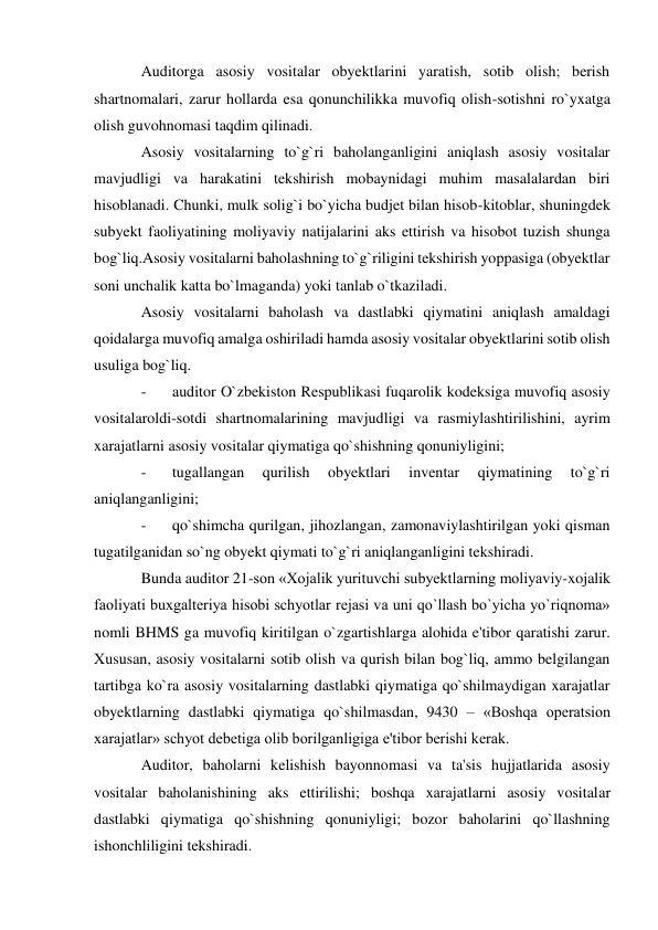 Auditorga asosiy vositalar obyektlarini yaratish, sotib olish; berish 
shartnomalari, zarur hollarda esa qonunchilikka muvofiq olish-sotishni ro`yxatga 
olish guvohnomasi taqdim qilinadi. 
Asosiy vositalarning to`g`ri baholanganligini aniqlash asosiy vositalar 
mavjudligi va harakatini tekshirish mobaynidagi muhim masalalardan biri 
hisoblanadi. Chunki, mulk solig`i bo`yicha budjet bilan hisob-kitoblar, shuningdek 
subyekt faoliyatining moliyaviy natijalarini aks ettirish va hisobot tuzish shunga 
bog`liq.Asosiy vositalarni baholashning to`g`riligini tekshirish yoppasiga (obyektlar 
soni unchalik katta bo`lmaganda) yoki tanlab o`tkaziladi. 
Asosiy vositalarni baholash va dastlabki qiymatini aniqlash amaldagi 
qoidalarga muvofiq amalga oshiriladi hamda asosiy vositalar obyektlarini sotib olish 
usuliga bog`liq. 
- 
auditor O`zbekiston Respublikasi fuqarolik kodeksiga muvofiq asosiy 
vositalaroldi-sotdi shartnomalarining mavjudligi va rasmiylashtirilishini, ayrim 
xarajatlarni asosiy vositalar qiymatiga qo`shishning qonuniyligini; 
- 
tugallangan 
qurilish 
obyektlari 
inventar 
qiymatining 
to`g`ri 
aniqlanganligini; 
- 
qo`shimcha qurilgan, jihozlangan, zamonaviylashtirilgan yoki qisman 
tugatilganidan so`ng obyekt qiymati to`g`ri aniqlanganligini tekshiradi. 
Bunda auditor 21-son «Xojalik yurituvchi subyektlarning moliyaviy-xojalik 
faoliyati buxgalteriya hisobi schyotlar rejasi va uni qo`llash bo`yicha yo`riqnoma» 
nomli BHMS ga muvofiq kiritilgan o`zgartishlarga alohida e'tibor qaratishi zarur. 
Xususan, asosiy vositalarni sotib olish va qurish bilan bog`liq, ammo belgilangan 
tartibga ko`ra asosiy vositalarning dastlabki qiymatiga qo`shilmaydigan xarajatlar 
obyektlarning dastlabki qiymatiga qo`shilmasdan, 9430 – «Boshqa operatsion 
xarajatlar» schyot debetiga olib borilganligiga e'tibor berishi kerak. 
Auditor, baholarni kelishish bayonnomasi va ta'sis hujjatlarida asosiy 
vositalar baholanishining aks ettirilishi; boshqa xarajatlarni asosiy vositalar 
dastlabki qiymatiga qo`shishning qonuniyligi; bozor baholarini qo`llashning 
ishonchliligini tekshiradi. 
