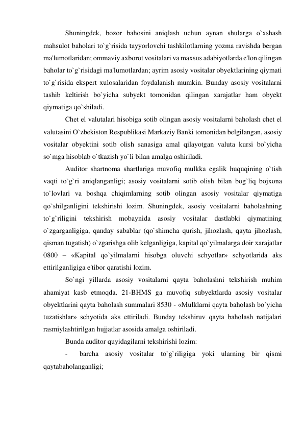 Shuningdek, bozor bahosini aniqlash uchun aynan shularga o`xshash 
mahsulot baholari to`g`risida tayyorlovchi tashkilotlarning yozma ravishda bergan 
ma'lumotlaridan; ommaviy axborot vositalari va maxsus adabiyotlarda e'lon qilingan 
baholar to`g`risidagi ma'lumotlardan; ayrim asosiy vositalar obyektlarining qiymati 
to`g`risida ekspert xulosalaridan foydalanish mumkin. Bunday asosiy vositalarni 
tashib keltirish bo`yicha subyekt tomonidan qilingan xarajatlar ham obyekt 
qiymatiga qo`shiladi. 
Chet el valutalari hisobiga sotib olingan asosiy vositalarni baholash chet el 
valutasini O`zbekiston Respublikasi Markaziy Banki tomonidan belgilangan, asosiy 
vositalar obyektini sotib olish sanasiga amal qilayotgan valuta kursi bo`yicha 
so`mga hisoblab o`tkazish yo`li bilan amalga oshiriladi. 
Auditor shartnoma shartlariga muvofiq mulkka egalik huquqining o`tish 
vaqti to`g`ri aniqlanganligi; asosiy vositalarni sotib olish bilan bog`liq bojxona 
to`lovlari va boshqa chiqimlarning sotib olingan asosiy vositalar qiymatiga 
qo`shilganligini tekshirishi lozim. Shuningdek, asosiy vositalarni baholashning 
to`g`riligini tekshirish mobaynida asosiy vositalar dastlabki qiymatining 
o`zgarganligiga, qanday sabablar (qo`shimcha qurish, jihozlash, qayta jihozlash, 
qisman tugatish) o`zgarishga olib kelganligiga, kapital qo`yilmalarga doir xarajatlar 
0800 – «Kapital qo`yilmalarni hisobga oluvchi schyotlar» schyotlarida aks 
ettirilganligiga e'tibor qaratishi lozim. 
So`ngi yillarda asosiy vositalarni qayta baholashni tekshirish muhim 
ahamiyat kasb etmoqda. 21-BHMS ga muvofiq subyektlarda asosiy vositalar 
obyektlarini qayta baholash summalari 8530 - «Mulklarni qayta baholash bo`yicha 
tuzatishlar» schyotida aks ettiriladi. Bunday tekshiruv qayta baholash natijalari 
rasmiylashtirilgan hujjatlar asosida amalga oshiriladi. 
Bunda auditor quyidagilarni tekshirishi lozim: 
- 
barcha asosiy vositalar to`g`riligiga yoki ularning bir qismi 
qaytabaholanganligi; 
