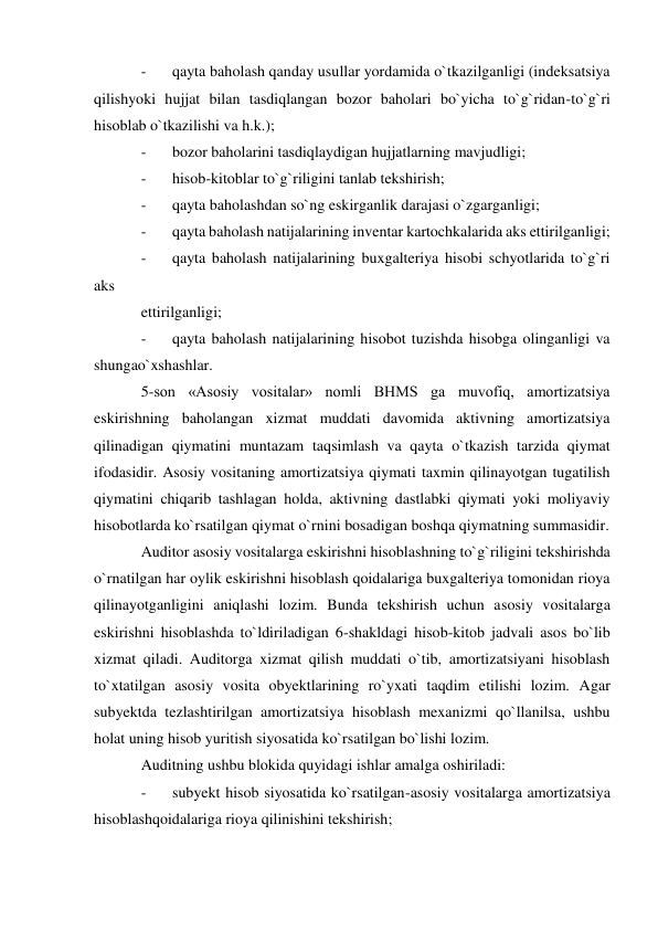 - 
qayta baholash qanday usullar yordamida o`tkazilganligi (indeksatsiya 
qilishyoki hujjat bilan tasdiqlangan bozor baholari bo`yicha to`g`ridan-to`g`ri 
hisoblab o`tkazilishi va h.k.); 
- 
bozor baholarini tasdiqlaydigan hujjatlarning mavjudligi; 
- 
hisob-kitoblar to`g`riligini tanlab tekshirish; 
- 
qayta baholashdan so`ng eskirganlik darajasi o`zgarganligi; 
- 
qayta baholash natijalarining inventar kartochkalarida aks ettirilganligi; 
- 
qayta baholash natijalarining buxgalteriya hisobi schyotlarida to`g`ri 
aks 
ettirilganligi; 
- 
qayta baholash natijalarining hisobot tuzishda hisobga olinganligi va 
shungao`xshashlar. 
5-son «Asosiy vositalar» nomli BHMS ga muvofiq, amortizatsiya 
eskirishning baholangan xizmat muddati davomida aktivning amortizatsiya 
qilinadigan qiymatini muntazam taqsimlash va qayta o`tkazish tarzida qiymat 
ifodasidir. Asosiy vositaning amortizatsiya qiymati taxmin qilinayotgan tugatilish 
qiymatini chiqarib tashlagan holda, aktivning dastlabki qiymati yoki moliyaviy 
hisobotlarda ko`rsatilgan qiymat o`rnini bosadigan boshqa qiymatning summasidir. 
Auditor asosiy vositalarga eskirishni hisoblashning to`g`riligini tekshirishda 
o`rnatilgan har oylik eskirishni hisoblash qoidalariga buxgalteriya tomonidan rioya 
qilinayotganligini aniqlashi lozim. Bunda tekshirish uchun asosiy vositalarga 
eskirishni hisoblashda to`ldiriladigan 6-shakldagi hisob-kitob jadvali asos bo`lib 
xizmat qiladi. Auditorga xizmat qilish muddati o`tib, amortizatsiyani hisoblash 
to`xtatilgan asosiy vosita obyektlarining ro`yxati taqdim etilishi lozim. Agar 
subyektda tezlashtirilgan amortizatsiya hisoblash mexanizmi qo`llanilsa, ushbu 
holat uning hisob yuritish siyosatida ko`rsatilgan bo`lishi lozim. 
Auditning ushbu blokida quyidagi ishlar amalga oshiriladi: 
- 
subyekt hisob siyosatida ko`rsatilgan-asosiy vositalarga amortizatsiya 
hisoblashqoidalariga rioya qilinishini tekshirish; 
