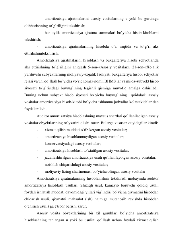 - 
amortizatsiya ajratmalarini asosiy vositalarning u yoki bu guruhiga 
olibborishning to`g`riligini tekshirish; 
- 
har oylik amortizatsiya ajratma summalari bo`yicha hisob-kitoblarni 
tekshirish; 
- 
amortizatsiya ajratmalarining hisobda o`z vaqtida va to`g`ri aks 
ettirilishinitekshirish. 
Amortizatsiya ajratmalarini hisoblash va buxgalteriya hisobi schyotlarida 
aks ettirishning to`g`riligini aniqlash 5-son-«Asosiy vositalar», 21-son-«Xojalik 
yurituvchi subyektlarning moliyaviy-xojalik faoliyati buxgalteriya hisobi schyotlar 
rejasi va uni qo`llash bo`yicha yo`riqnoma» nomli BHMS lar va mijoz-subyekt hisob 
siyosati to`g`risidagi buyrug`ining tegishli qismiga muvofiq amalga oshiriladi. 
Buning uchun subyekt hisob siyosati bo`yicha buyrug`ining  qoidalari; asosiy 
vositalar amortizatsiya hisob-kitobi bo`yicha ishlanma jadvallar ko`rsatkichlaridan 
foydalaniladi. 
Auditor amortizatsiya hisoblashning maxsus shartlari qo`llaniladigan asosiy 
vositalar obyektlarining ro`yxatini olishi zarur. Bularga xususan quyidagilar kiradi: 
- 
xizmat qilish muddati o`tib ketgan asosiy vositalar; 
- 
amortizatsiya hisoblanmaydigan asosiy vositalar; 
- 
konservatsiyadagi asosiy vositalar; 
- 
amortizatsiya hisoblash to`xtatilgan asosiy vositalar; 
- 
jadallashtirilgan amortizatsiya usuli qo`llanilayotgan asosiy vositalar; 
- 
noishlab chiqarishdagi asosiy vositalar; 
- 
moliyaviy lizing shartnomasi bo`yicha olingan asosiy vositalar. 
Amortizatsiya ajratmalarining hisoblanishini tekshirish mobaynida auditor 
amortizatsiya hisoblash usullari (chiziqli usul, kamayib boruvchi qoldiq usuli, 
foydali ishlatish muddati davomidagi yillari yig`indisi bo`yicha qiymatini hisobdan 
chiqarish usuli, qiymatni mahsulot (ish) hajmiga mutanosib ravishda hisobdan 
o`chirish usuli) ga e'tibor berishi zarur. 
Asosiy vosita obyektlarining bir xil guruhlari bo`yicha amortizatsiya 
hisoblashning tanlangan u yoki bu usulini qo`llash uchun foydali xizmat qilish 
