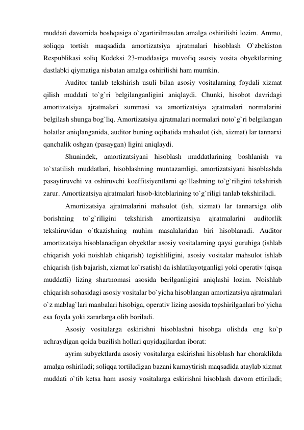 muddati davomida boshqasiga o`zgartirilmasdan amalga oshirilishi lozim. Ammo, 
soliqqa tortish maqsadida amortizatsiya ajratmalari hisoblash O`zbekiston 
Respublikasi soliq Kodeksi 23-moddasiga muvofiq asosiy vosita obyektlarining 
dastlabki qiymatiga nisbatan amalga oshirilishi ham mumkin. 
Auditor tanlab tekshirish usuli bilan asosiy vositalarning foydali xizmat 
qilish muddati to`g`ri belgilanganligini aniqlaydi. Chunki, hisobot davridagi 
amortizatsiya ajratmalari summasi va amortizatsiya ajratmalari normalarini 
belgilash shunga bog`liq. Amortizatsiya ajratmalari normalari noto`g`ri belgilangan 
holatlar aniqlanganida, auditor buning oqibatida mahsulot (ish, xizmat) lar tannarxi 
qanchalik oshgan (pasaygan) ligini aniqlaydi. 
Shunindek, amortizatsiyani hisoblash muddatlarining boshlanish va 
to`xtatilish muddatlari, hisoblashning muntazamligi, amortizatsiyani hisoblashda 
pasaytiruvchi va oshiruvchi koeffitsiyentlarni qo`llashning to`g`riligini tekshirish 
zarur. Amortizatsiya ajratmalari hisob-kitoblarining to`g`riligi tanlab tekshiriladi. 
Amortizatsiya ajratmalarini mahsulot (ish, xizmat) lar tannarxiga olib 
borishning 
to`g`riligini 
tekshirish 
amortizatsiya 
ajratmalarini 
auditorlik 
tekshiruvidan o`tkazishning muhim masalalaridan biri hisoblanadi. Auditor 
amortizatsiya hisoblanadigan obyektlar asosiy vositalarning qaysi guruhiga (ishlab 
chiqarish yoki noishlab chiqarish) tegishliligini, asosiy vositalar mahsulot ishlab 
chiqarish (ish bajarish, xizmat ko`rsatish) da ishlatilayotganligi yoki operativ (qisqa 
muddatli) lizing shartnomasi asosida berilganligini aniqlashi lozim. Noishlab 
chiqarish sohasidagi asosiy vositalar bo`yicha hisoblangan amortizatsiya ajratmalari 
o`z mablag`lari manbalari hisobiga, operativ lizing asosida topshirilganlari bo`yicha 
esa foyda yoki zararlarga olib boriladi. 
Asosiy vositalarga eskirishni hisoblashni hisobga olishda eng ko`p 
uchraydigan qoida buzilish hollari quyidagilardan iborat: 
ayrim subyektlarda asosiy vositalarga eskirishni hisoblash har choraklikda 
amalga oshiriladi; soliqqa tortiladigan bazani kamaytirish maqsadida ataylab xizmat 
muddati o`tib ketsa ham asosiy vositalarga eskirishni hisoblash davom ettiriladi; 
