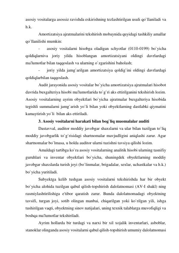 asosiy vositalarga asossiz ravishda eskirishning tezlashtirilgan usuli qo`llaniladi va 
h.k. 
Amortizatsiya ajratmalarini tekshirish mobaynida quyidagi tashkiliy amallar 
qo`llanilishi mumkin: 
- 
asosiy vositalarni hisobga oladigan schyotlar (0110-0199) bo`yicha 
qoldiqlarniva joriy yilda hisoblangan amortizatsiyani oldingi davrlardagi 
ma'lumotlar bilan taqqoslash va ularning o`zgarishini baholash; 
- 
joriy yilda jamg`arilgan amortizatsiya qoldig`ini oldingi davrlardagi 
qoldiqlarbilan taqqoslash. 
Audit jarayonida asosiy vositalar bo`yicha amortizatsiya ajratmalari hisobot 
davrida buxgalteriya hisobi ma'lumotlarida to`g`ri aks ettirilganini tekshirish lozim. 
Asosiy vositalarning ayrim obyektlari bo`yicha ajratmalar buxgalteriya hisobida 
tegishli summalarni jamg`arish yo`li bilan yoki obyektlarning dastlabki qiymatini 
kamaytirish yo`li  bilan aks ettiriladi. 
3. Asosiy vositalarni harakati bilan bog`liq muomalalar auditi 
Dastavval, auditor moddiy javobgar shaxslarni va ular bilan tuzilgan to`liq 
moddiy javobgarlik to`g`risidagi shartnomalar mavjudligini aniqlashi zarur. Agar 
shartnomalar bo`lmasa, u holda auditor ularni tuzishni tavsiya qilishi lozim. 
Amaldagi tartibga ko`ra asosiy vositalarning analitik hisobi ularning tasnifiy 
guruhlari va inventar obyektlari bo`yicha, shuningdek obyektlarning moddiy 
javobgar shaxslarda turish joyi (bo`linmalar, brigadalar, sexlar, uchastkalar va h.k.) 
bo`yicha yuritiladi. 
Subyektga kelib tushgan asosiy vositalarni tekshirishda har bir obyekt 
bo`yicha alohida tuzilgan qabul qilish-topshirish dalolatnomasi (AV-I shakl) ning 
rasmiylashtirilishiga e'tibor qaratish zarur. Bunda dalolatnomadagi obyektning 
tavsifi, turgan joyi, sotib olingan manbai, chiqarilgan yoki ko`rilgan yili, ishga 
tushirilgan vaqti, obyektning sinov natijalari, uning texnik talablarga muvofiqligi va 
boshqa ma'lumotlar tekshiriladi. 
Ayrim hollarda bir turdagi va narxi bir xil xojalik inventarlari, asboblar, 
stanoklar olinganda asosiy vositalarni qabul qilish-topshirish umumiy dalolatnomasi 
