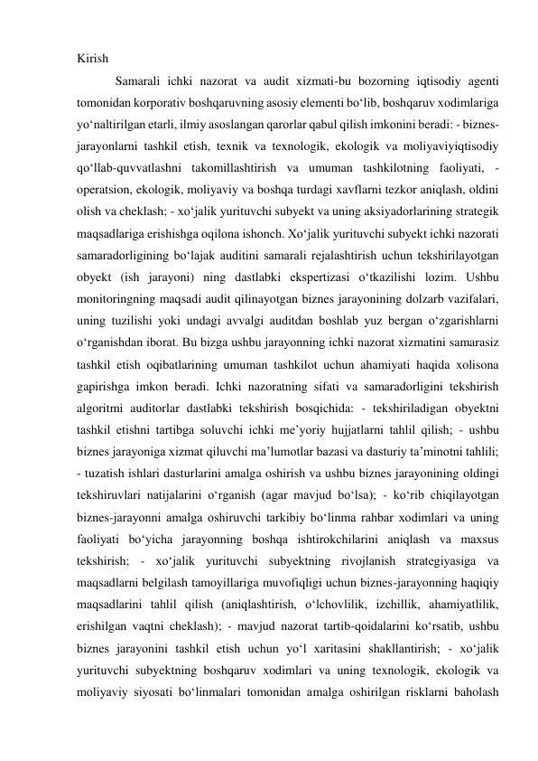 Kirish 
Samarali ichki nazorat va audit xizmati-bu bozorning iqtisodiy agenti 
tomonidan korporativ boshqaruvning asosiy elementi boʻlib, boshqaruv xodimlariga 
yoʻnaltirilgan etarli, ilmiy asoslangan qarorlar qabul qilish imkonini beradi: - biznes-
jarayonlarni tashkil etish, texnik va texnologik, ekologik va moliyaviyiqtisodiy 
qoʻllab-quvvatlashni takomillashtirish va umuman tashkilotning faoliyati, - 
operatsion, ekologik, moliyaviy va boshqa turdagi xavflarni tezkor aniqlash, oldini 
olish va cheklash; - xoʻjalik yurituvchi subyekt va uning aksiyadorlarining strategik 
maqsadlariga erishishga oqilona ishonch. Xoʻjalik yurituvchi subyekt ichki nazorati 
samaradorligining boʻlajak auditini samarali rejalashtirish uchun tekshirilayotgan 
obyekt (ish jarayoni) ning dastlabki ekspertizasi oʻtkazilishi lozim. Ushbu 
monitoringning maqsadi audit qilinayotgan biznes jarayonining dolzarb vazifalari, 
uning tuzilishi yoki undagi avvalgi auditdan boshlab yuz bergan oʻzgarishlarni 
oʻrganishdan iborat. Bu bizga ushbu jarayonning ichki nazorat xizmatini samarasiz 
tashkil etish oqibatlarining umuman tashkilot uchun ahamiyati haqida xolisona 
gapirishga imkon beradi. Ichki nazoratning sifati va samaradorligini tekshirish 
algoritmi auditorlar dastlabki tekshirish bosqichida: - tekshiriladigan obyektni 
tashkil etishni tartibga soluvchi ichki meʼyoriy hujjatlarni tahlil qilish; - ushbu 
biznes jarayoniga xizmat qiluvchi maʼlumotlar bazasi va dasturiy taʼminotni tahlili; 
- tuzatish ishlari dasturlarini amalga oshirish va ushbu biznes jarayonining oldingi 
tekshiruvlari natijalarini oʻrganish (agar mavjud boʻlsa); - koʻrib chiqilayotgan 
biznes-jarayonni amalga oshiruvchi tarkibiy boʻlinma rahbar xodimlari va uning 
faoliyati boʻyicha jarayonning boshqa ishtirokchilarini aniqlash va maxsus 
tekshirish; - xoʻjalik yurituvchi subyektning rivojlanish strategiyasiga va 
maqsadlarni belgilash tamoyillariga muvofiqligi uchun biznes-jarayonning haqiqiy 
maqsadlarini tahlil qilish (aniqlashtirish, oʻlchovlilik, izchillik, ahamiyatlilik, 
erishilgan vaqtni cheklash); - mavjud nazorat tartib-qoidalarini koʻrsatib, ushbu 
biznes jarayonini tashkil etish uchun yoʻl xaritasini shakllantirish; - xoʻjalik 
yurituvchi subyektning boshqaruv xodimlari va uning texnologik, ekologik va 
moliyaviy siyosati boʻlinmalari tomonidan amalga oshirilgan risklarni baholash 
