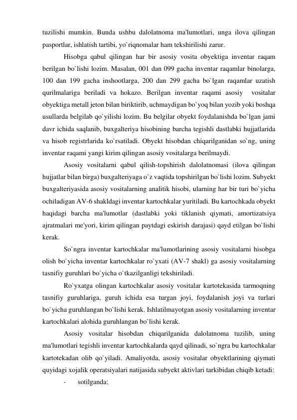 tuzilishi mumkin. Bunda ushbu dalolatnoma ma'lumotlari, unga ilova qilingan 
pasportlar, ishlatish tartibi, yo`riqnomalar ham tekshirilishi zarur. 
Hisobga qabul qilingan har bir asosiy vosita obyektiga inventar raqam 
berilgan bo`lishi lozim. Masalan, 001 dan 099 gacha inventar raqamlar binolarga, 
100 dan 199 gacha inshootlarga, 200 dan 299 gacha bo`lgan raqamlar uzatish 
qurilmalariga beriladi va hokazo. Berilgan inventar raqami asosiy  vositalar 
obyektiga metall jeton bilan biriktirib, uchmaydigan bo`yoq bilan yozib yoki boshqa 
usullarda belgilab qo`yilishi lozim. Bu belgilar obyekt foydalanishda bo`lgan jami 
davr ichida saqlanib, buxgalteriya hisobining barcha tegishli dastlabki hujjatlarida 
va hisob registrlarida ko`rsatiladi. Obyekt hisobdan chiqarilganidan so`ng, uning 
inventar raqami yangi kirim qilingan asosiy vositalarga berilmaydi. 
Asosiy vositalarni qabul qilish-topshirish dalolatnomasi (ilova qilingan 
hujjatlar bilan birga) buxgalteriyaga o`z vaqtida topshirilgan bo`lishi lozim. Subyekt 
buxgalteriyasida asosiy vositalarning analitik hisobi, ularning har bir turi bo`yicha 
ochiladigan AV-6 shakldagi inventar kartochkalar yuritiladi. Bu kartochkada obyekt 
haqidagi barcha ma'lumotlar (dastlabki yoki tiklanish qiymati, amortizatsiya 
ajratmalari me'yori, kirim qilingan paytdagi eskirish darajasi) qayd etilgan bo`lishi 
kerak. 
So`ngra inventar kartochkalar ma'lumotlarining asosiy vositalarni hisobga 
olish bo`yicha inventar kartochkalar ro`yxati (AV-7 shakl) ga asosiy vositalarning 
tasnifiy guruhlari bo`yicha o`tkazilganligi tekshiriladi. 
Ro`yxatga olingan kartochkalar asosiy vositalar kartotekasida tarmoqning 
tasnifiy guruhlariga, guruh ichida esa turgan joyi, foydalanish joyi va turlari 
bo`yicha guruhlangan bo`lishi kerak. Ishlatilmayotgan asosiy vositalarning inventar 
kartochkalari alohida guruhlangan bo`lishi kerak. 
Asosiy vositalar hisobdan chiqarilganida dalolatnoma tuzilib, uning 
ma'lumotlari tegishli inventar kartochkalarda qayd qilinadi, so`ngra bu kartochkalar 
kartotekadan olib qo`yiladi. Amaliyotda, asosiy vositalar obyektlarining qiymati 
quyidagi xojalik operatsiyalari natijasida subyekt aktivlari tarkibidan chiqib ketadi: 
- 
sotilganda; 
