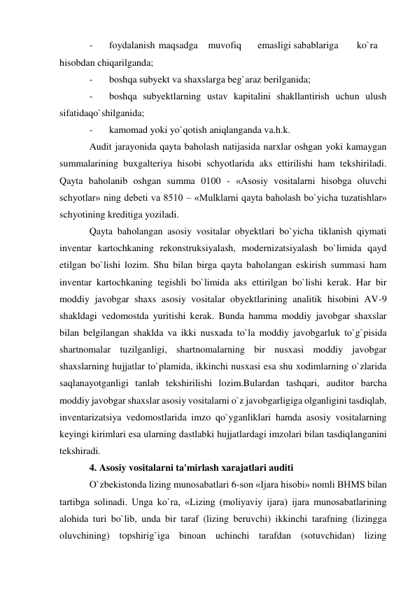 - 
foydalanish  maqsadga  muvofiq  
emasligi sabablariga  
ko`ra 
hisobdan chiqarilganda; 
- 
boshqa subyekt va shaxslarga beg`araz berilganida; 
- 
boshqa subyektlarning ustav kapitalini shakllantirish uchun ulush 
sifatidaqo`shilganida; 
- 
kamomad yoki yo`qotish aniqlanganda va.h.k. 
Audit jarayonida qayta baholash natijasida narxlar oshgan yoki kamaygan 
summalarining buxgalteriya hisobi schyotlarida aks ettirilishi ham tekshiriladi. 
Qayta baholanib oshgan summa 0100 - «Asosiy vositalarni hisobga oluvchi 
schyotlar» ning debeti va 8510 – «Mulklarni qayta baholash bo`yicha tuzatishlar» 
schyotining kreditiga yoziladi. 
Qayta baholangan asosiy vositalar obyektlari bo`yicha tiklanish qiymati 
inventar kartochkaning rekonstruksiyalash, modernizatsiyalash bo`limida qayd 
etilgan bo`lishi lozim. Shu bilan birga qayta baholangan eskirish summasi ham 
inventar kartochkaning tegishli bo`limida aks ettirilgan bo`lishi kerak. Har bir 
moddiy javobgar shaxs asosiy vositalar obyektlarining analitik hisobini AV-9 
shakldagi vedomostda yuritishi kerak. Bunda hamma moddiy javobgar shaxslar 
bilan belgilangan shaklda va ikki nusxada to`la moddiy javobgarluk to`g`pisida 
shartnomalar tuzilganligi, shartnomalarning bir nusxasi moddiy javobgar 
shaxslarning hujjatlar to`plamida, ikkinchi nusxasi esa shu xodimlarning o`zlarida 
saqlanayotganligi tanlab tekshirilishi lozim.Bulardan tashqari, auditor barcha 
moddiy javobgar shaxslar asosiy vositalarni o`z javobgarligiga olganligini tasdiqlab, 
inventarizatsiya vedomostlarida imzo qo`yganliklari hamda asosiy vositalarning 
keyingi kirimlari esa ularning dastlabki hujjatlardagi imzolari bilan tasdiqlanganini 
tekshiradi. 
4. Asosiy vositalarni ta'mirlash xarajatlari auditi 
O`zbekistonda lizing munosabatlari 6-son «Ijara hisobi» nomli BHMS bilan 
tartibga solinadi. Unga ko`ra, «Lizing (moliyaviy ijara) ijara munosabatlarining 
alohida turi bo`lib, unda bir taraf (lizing beruvchi) ikkinchi tarafning (lizingga 
oluvchining) topshirig`iga binoan uchinchi tarafdan (sotuvchidan) lizing 
