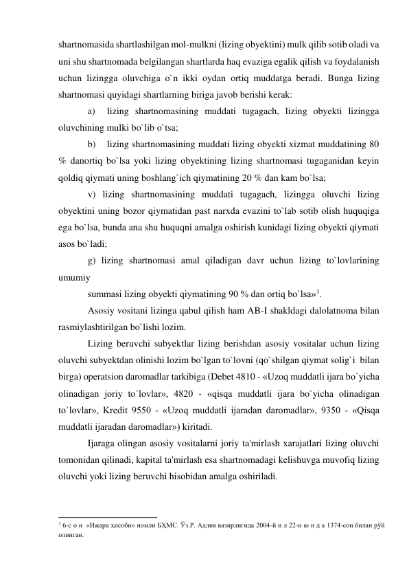 shartnomasida shartlashilgan mol-mulkni (lizing obyektini) mulk qilib sotib oladi va 
uni shu shartnomada belgilangan shartlarda haq evaziga egalik qilish va foydalanish 
uchun lizingga oluvchiga o`n ikki oydan ortiq muddatga beradi. Bunga lizing 
shartnomasi quyidagi shartlarning biriga javob berishi kerak: 
a) 
lizing shartnomasining muddati tugagach, lizing obyekti lizingga 
oluvchining mulki bo`lib o`tsa; 
b) 
lizing shartnomasining muddati lizing obyekti xizmat muddatining 80 
% danortiq bo`lsa yoki lizing obyektining lizing shartnomasi tugaganidan keyin 
qoldiq qiymati uning boshlang`ich qiymatining 20 % dan kam bo`lsa; 
v) lizing shartnomasining muddati tugagach, lizingga oluvchi lizing 
obyektini uning bozor qiymatidan past narxda evazini to`lab sotib olish huquqiga 
ega bo`lsa, bunda ana shu huquqni amalga oshirish kunidagi lizing obyekti qiymati 
asos bo`ladi; 
g) lizing shartnomasi amal qiladigan davr uchun lizing to`lovlarining 
umumiy 
summasi lizing obyekti qiymatining 90 % dan ortiq bo`lsa»3. 
Asosiy vositani lizinga qabul qilish ham AB-I shakldagi dalolatnoma bilan 
rasmiylashtirilgan bo`lishi lozim. 
Lizing beruvchi subyektlar lizing berishdan asosiy vositalar uchun lizing 
oluvchi subyektdan olinishi lozim bo`lgan to`lovni (qo`shilgan qiymat solig`i  bilan 
birga) operatsion daromadlar tarkibiga (Debet 4810 - «Uzoq muddatli ijara bo`yicha 
olinadigan joriy to`lovlar», 4820 - «qisqa muddatli ijara bo`yicha olinadigan 
to`lovlar», Kredit 9550 - «Uzoq muddatli ijaradan daromadlar», 9350 - «Qisqa 
muddatli ijaradan daromadlar») kiritadi. 
Ijaraga olingan asosiy vositalarni joriy ta'mirlash xarajatlari lizing oluvchi 
tomonidan qilinadi, kapital ta'mirlash esa shartnomadagi kelishuvga muvofiq lizing 
oluvchi yoki lizing beruvchi hisobidan amalga oshiriladi. 
                                                           
3 6-с о н  «Ижара ҳисоби» номли БҲМС. Ўз.Р. Адлия вазирлигида 2004-й и л 22-и ю н д а 1374-сон билан рўй 
олинган. 
