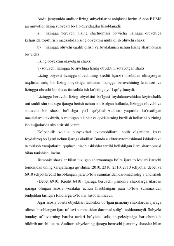 Audit jarayonida auditor lizing subyektlarini aniqlashi lozim. 6-son BHMS 
ga muvofiq, lizing subyekti bo`lib quyidagilar hisoblanadi: 
a) 
lizingga beruvchi lizing shartnomasi bo`yicha lizingga oluvchiga 
kelgusida topshirish maqsadida lizing obyektini mulk qilib oluvchi shaxs; 
b) 
lizingga oluvchi egalik qilish va foydalanish uchun lizing shartnomasi 
bo`yicha 
lizing obyektini olayotgan shaxs; 
v) sotuvchi lizingga beruvchiga lizing obyektini sotayotgan shaxs. 
Lizing obyekti lizingga oluvchining krediti (qarzi) hisobidan olinayotgan 
taqdirda, aniq bir lizing obyektiga nisbatan lizingga beruvchining kreditori va 
lizingga oluvchi bir shaxs timsolida ish ko`rishga yo`l qo`yilmaydi. 
Lizingga beruvchi lizing obyektini bo`lgusi foydalanuvchidan keyinchalik 
uni xuddi shu shaxsga ijaraga berish uchun sotib olgan hollarda, lizingga oluvchi va 
sotuvchi bir shaxs bo`lishga yo`l qo`yiladi.Auditor yuqorida ko`rsatilgan 
masalalarni tekshirib, o`rnatilgan talablar va qoidalarning buzilish hollarini o`zining 
ish hujjatlarida aks ettirishi lozim. 
Ko`pchilik xojalik subyektlari avtomobillarni sotib olganidan ko`ra 
foydaliroq bo`lgani uchun ijaraga oladilar. Bunda auditor avtomashinani ishlatish va 
ta'mirlash xarajatlarini qoplash, hisoblashishlar tartibi kelishilgan ijara shartnomasi 
bilan tanishishi lozim. 
Jismoniy shaxslar bilan tuzilgan shartnomaga ko`ra ijara to`lovlari ijarachi 
tomonidan uning xarajatlariga qo`shilsa (2010, 2310, 2510, 2710 schyotlar debet va 
6910 schyot kredit) hisoblangan ijara to`lovi summasidan daromad solig`i  undiriladi 
(Debet 6910, Kredit 6410). Ijaraga beruvchi jismoniy shaxslarga ulardan 
ijaraga olingan asosiy vositalar uchun hisoblangan ijara to`lovi summasidan  
budjetdan tashqari fondlarga to`lovlar hisoblanmaydi. 
Agar asosiy vosita obyektlari tadbirkor bo`lgan jismoniy shaxslardan ijaraga 
olinsa, hisoblangan ijara to`lovi summasidan daromad solig`i  ushlanmaydi. Subyekt 
bunday to`lovlarning barcha turlari bo`yicha soliq inspeksiyasiga har chorakda 
bildirib turishi lozim. Auditor subyektning ijaraga beruvchi jismoniy shaxslar bilan 
