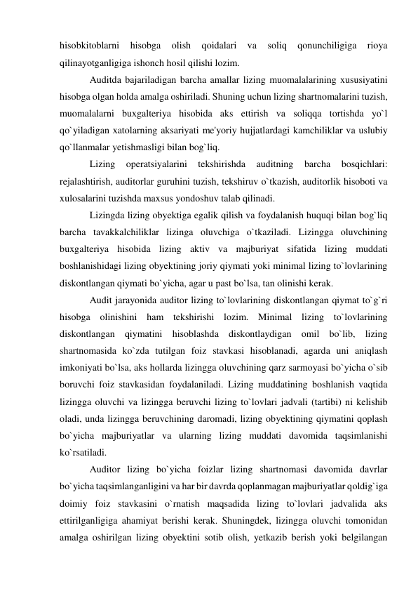 hisobkitoblarni 
hisobga 
olish 
qoidalari 
va 
soliq 
qonunchiligiga 
rioya 
qilinayotganligiga ishonch hosil qilishi lozim. 
Auditda bajariladigan barcha amallar lizing muomalalarining xususiyatini 
hisobga olgan holda amalga oshiriladi. Shuning uchun lizing shartnomalarini tuzish, 
muomalalarni buxgalteriya hisobida aks ettirish va soliqqa tortishda yo`l 
qo`yiladigan xatolarning aksariyati me'yoriy hujjatlardagi kamchiliklar va uslubiy 
qo`llanmalar yetishmasligi bilan bog`liq. 
Lizing 
operatsiyalarini 
tekshirishda 
auditning 
barcha 
bosqichlari: 
rejalashtirish, auditorlar guruhini tuzish, tekshiruv o`tkazish, auditorlik hisoboti va 
xulosalarini tuzishda maxsus yondoshuv talab qilinadi. 
Lizingda lizing obyektiga egalik qilish va foydalanish huquqi bilan bog`liq 
barcha tavakkalchiliklar lizinga oluvchiga o`tkaziladi. Lizingga oluvchining 
buxgalteriya hisobida lizing aktiv va majburiyat sifatida lizing muddati 
boshlanishidagi lizing obyektining joriy qiymati yoki minimal lizing to`lovlarining 
diskontlangan qiymati bo`yicha, agar u past bo`lsa, tan olinishi kerak. 
Audit jarayonida auditor lizing to`lovlarining diskontlangan qiymat to`g`ri 
hisobga olinishini ham tekshirishi lozim. Minimal lizing to`lovlarining 
diskontlangan qiymatini hisoblashda diskontlaydigan omil bo`lib, lizing 
shartnomasida ko`zda tutilgan foiz stavkasi hisoblanadi, agarda uni aniqlash 
imkoniyati bo`lsa, aks hollarda lizingga oluvchining qarz sarmoyasi bo`yicha o`sib 
boruvchi foiz stavkasidan foydalaniladi. Lizing muddatining boshlanish vaqtida 
lizingga oluvchi va lizingga beruvchi lizing to`lovlari jadvali (tartibi) ni kelishib 
oladi, unda lizingga beruvchining daromadi, lizing obyektining qiymatini qoplash 
bo`yicha majburiyatlar va ularning lizing muddati davomida taqsimlanishi 
ko`rsatiladi. 
Auditor lizing bo`yicha foizlar lizing shartnomasi davomida davrlar 
bo`yicha taqsimlanganligini va har bir davrda qoplanmagan majburiyatlar qoldig`iga 
doimiy foiz stavkasini o`rnatish maqsadida lizing to`lovlari jadvalida aks 
ettirilganligiga ahamiyat berishi kerak. Shuningdek, lizingga oluvchi tomonidan 
amalga oshirilgan lizing obyektini sotib olish, yetkazib berish yoki belgilangan 
