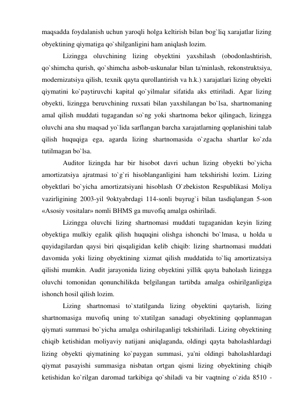 maqsadda foydalanish uchun yaroqli holga keltirish bilan bog`liq xarajatlar lizing 
obyektining qiymatiga qo`shilganligini ham aniqlash lozim. 
Lizingga oluvchining lizing obyektini yaxshilash (obodonlashtirish, 
qo`shimcha qurish, qo`shimcha asbob-uskunalar bilan ta'minlash, rekonstruktsiya, 
modernizatsiya qilish, texnik qayta qurollantirish va h.k.) xarajatlari lizing obyekti 
qiymatini ko`paytiruvchi kapital qo`yilmalar sifatida aks ettiriladi. Agar lizing 
obyekti, lizingga beruvchining ruxsati bilan yaxshilangan bo`lsa, shartnomaning 
amal qilish muddati tugagandan so`ng yoki shartnoma bekor qilingach, lizingga 
oluvchi ana shu maqsad yo`lida sarflangan barcha xarajatlarning qoplanishini talab 
qilish huquqiga ega, agarda lizing shartnomasida o`zgacha shartlar ko`zda 
tutilmagan bo`lsa. 
Auditor lizingda har bir hisobot davri uchun lizing obyekti bo`yicha 
amortizatsiya ajratmasi to`g`ri hisoblanganligini ham tekshirishi lozim. Lizing 
obyektlari bo`yicha amortizatsiyani hisoblash O`zbekiston Respublikasi Moliya 
vazirligining 2003-yil 9oktyabrdagi 114-sonli buyrug`i bilan tasdiqlangan 5-son 
«Asosiy vositalar» nomli BHMS ga muvofiq amalga oshiriladi. 
Lizingga oluvchi lizing shartnomasi muddati tugaganidan keyin lizing 
obyektiga mulkiy egalik qilish huquqini olishga ishonchi bo`lmasa, u holda u 
quyidagilardan qaysi biri qisqaligidan kelib chiqib: lizing shartnomasi muddati 
davomida yoki lizing obyektining xizmat qilish muddatida to`liq amortizatsiya 
qilishi mumkin. Audit jarayonida lizing obyektini yillik qayta baholash lizingga 
oluvchi tomonidan qonunchilikda belgilangan tartibda amalga oshirilganligiga 
ishonch hosil qilish lozim. 
Lizing shartnomasi to`xtatilganda lizing obyektini qaytarish, lizing 
shartnomasiga muvofiq uning to`xtatilgan sanadagi obyektining qoplanmagan 
qiymati summasi bo`yicha amalga oshirilaganligi tekshiriladi. Lizing obyektining 
chiqib ketishidan moliyaviy natijani aniqlaganda, oldingi qayta baholashlardagi 
lizing obyekti qiymatining ko`paygan summasi, ya'ni oldingi baholashlardagi 
qiymat pasayishi summasiga nisbatan ortgan qismi lizing obyektining chiqib 
ketishidan ko`rilgan daromad tarkibiga qo`shiladi va bir vaqtning o`zida 8510 - 
