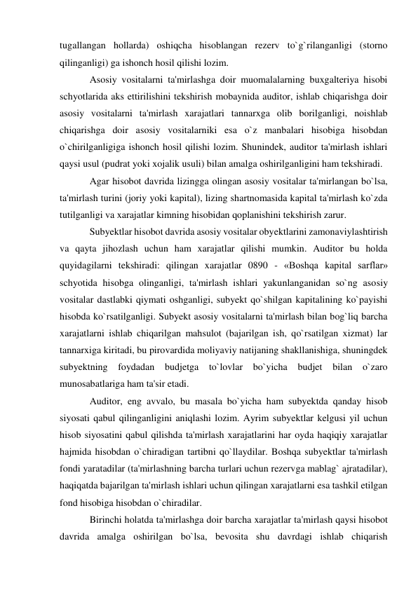 tugallangan hollarda) oshiqcha hisoblangan rezerv to`g`rilanganligi (storno 
qilinganligi) ga ishonch hosil qilishi lozim. 
Asosiy vositalarni ta'mirlashga doir muomalalarning buxgalteriya hisobi 
schyotlarida aks ettirilishini tekshirish mobaynida auditor, ishlab chiqarishga doir 
asosiy vositalarni ta'mirlash xarajatlari tannarxga olib borilganligi, noishlab 
chiqarishga doir asosiy vositalarniki esa o`z manbalari hisobiga hisobdan 
o`chirilganligiga ishonch hosil qilishi lozim. Shunindek, auditor ta'mirlash ishlari 
qaysi usul (pudrat yoki xojalik usuli) bilan amalga oshirilganligini ham tekshiradi. 
Agar hisobot davrida lizingga olingan asosiy vositalar ta'mirlangan bo`lsa, 
ta'mirlash turini (joriy yoki kapital), lizing shartnomasida kapital ta'mirlash ko`zda 
tutilganligi va xarajatlar kimning hisobidan qoplanishini tekshirish zarur. 
Subyektlar hisobot davrida asosiy vositalar obyektlarini zamonaviylashtirish 
va qayta jihozlash uchun ham xarajatlar qilishi mumkin. Auditor bu holda 
quyidagilarni tekshiradi: qilingan xarajatlar 0890 - «Boshqa kapital sarflar» 
schyotida hisobga olinganligi, ta'mirlash ishlari yakunlanganidan so`ng asosiy 
vositalar dastlabki qiymati oshganligi, subyekt qo`shilgan kapitalining ko`payishi 
hisobda ko`rsatilganligi. Subyekt asosiy vositalarni ta'mirlash bilan bog`liq barcha 
xarajatlarni ishlab chiqarilgan mahsulot (bajarilgan ish, qo`rsatilgan xizmat) lar 
tannarxiga kiritadi, bu pirovardida moliyaviy natijaning shakllanishiga, shuningdek 
subyektning foydadan budjetga to`lovlar 
bo`yicha 
budjet bilan o`zaro 
munosabatlariga ham ta'sir etadi. 
Auditor, eng avvalo, bu masala bo`yicha ham subyektda qanday hisob 
siyosati qabul qilinganligini aniqlashi lozim. Ayrim subyektlar kelgusi yil uchun 
hisob siyosatini qabul qilishda ta'mirlash xarajatlarini har oyda haqiqiy xarajatlar 
hajmida hisobdan o`chiradigan tartibni qo`llaydilar. Boshqa subyektlar ta'mirlash 
fondi yaratadilar (ta'mirlashning barcha turlari uchun rezervga mablag` ajratadilar), 
haqiqatda bajarilgan ta'mirlash ishlari uchun qilingan xarajatlarni esa tashkil etilgan 
fond hisobiga hisobdan o`chiradilar. 
Birinchi holatda ta'mirlashga doir barcha xarajatlar ta'mirlash qaysi hisobot 
davrida amalga oshirilgan bo`lsa, bevosita shu davrdagi ishlab chiqarish 
