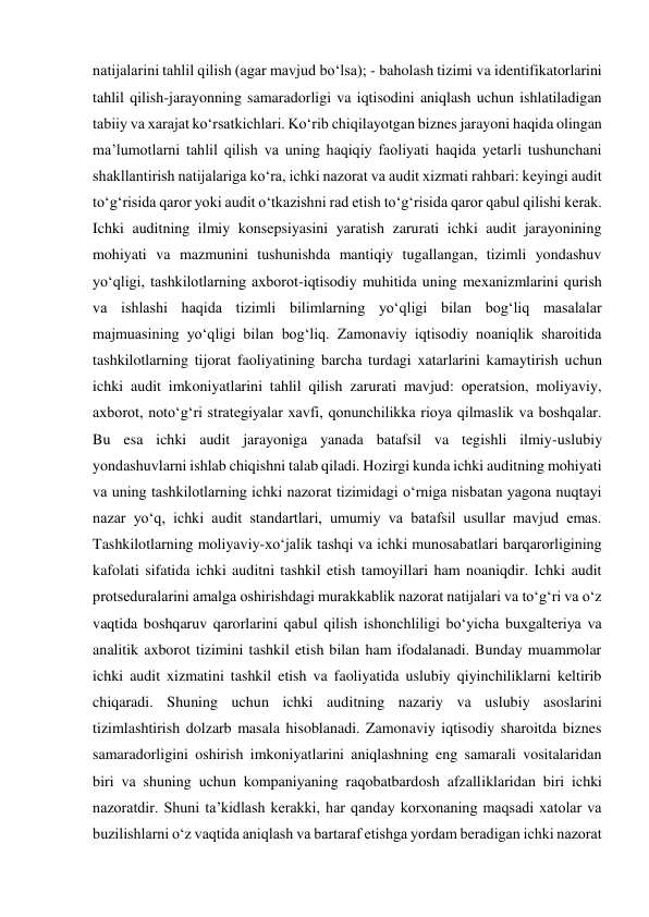 natijalarini tahlil qilish (agar mavjud boʻlsa); - baholash tizimi va identifikatorlarini 
tahlil qilish-jarayonning samaradorligi va iqtisodini aniqlash uchun ishlatiladigan 
tabiiy va xarajat koʻrsatkichlari. Koʻrib chiqilayotgan biznes jarayoni haqida olingan 
maʼlumotlarni tahlil qilish va uning haqiqiy faoliyati haqida yetarli tushunchani 
shakllantirish natijalariga koʻra, ichki nazorat va audit xizmati rahbari: keyingi audit 
toʻgʻrisida qaror yoki audit oʻtkazishni rad etish toʻgʻrisida qaror qabul qilishi kerak. 
Ichki auditning ilmiy konsepsiyasini yaratish zarurati ichki audit jarayonining 
mohiyati va mazmunini tushunishda mantiqiy tugallangan, tizimli yondashuv 
yoʻqligi, tashkilotlarning axborot-iqtisodiy muhitida uning mexanizmlarini qurish 
va ishlashi haqida tizimli bilimlarning yoʻqligi bilan bogʻliq masalalar 
majmuasining yoʻqligi bilan bogʻliq. Zamonaviy iqtisodiy noaniqlik sharoitida 
tashkilotlarning tijorat faoliyatining barcha turdagi xatarlarini kamaytirish uchun 
ichki audit imkoniyatlarini tahlil qilish zarurati mavjud: operatsion, moliyaviy, 
axborot, notoʻgʻri strategiyalar xavfi, qonunchilikka rioya qilmaslik va boshqalar. 
Bu esa ichki audit jarayoniga yanada batafsil va tegishli ilmiy-uslubiy 
yondashuvlarni ishlab chiqishni talab qiladi. Hozirgi kunda ichki auditning mohiyati 
va uning tashkilotlarning ichki nazorat tizimidagi oʻrniga nisbatan yagona nuqtayi 
nazar yoʻq, ichki audit standartlari, umumiy va batafsil usullar mavjud emas. 
Tashkilotlarning moliyaviy-xoʻjalik tashqi va ichki munosabatlari barqarorligining 
kafolati sifatida ichki auditni tashkil etish tamoyillari ham noaniqdir. Ichki audit 
protseduralarini amalga oshirishdagi murakkablik nazorat natijalari va toʻgʻri va oʻz 
vaqtida boshqaruv qarorlarini qabul qilish ishonchliligi boʻyicha buxgalteriya va 
analitik axborot tizimini tashkil etish bilan ham ifodalanadi. Bunday muammolar 
ichki audit xizmatini tashkil etish va faoliyatida uslubiy qiyinchiliklarni keltirib 
chiqaradi. Shuning uchun ichki auditning nazariy va uslubiy asoslarini 
tizimlashtirish dolzarb masala hisoblanadi. Zamonaviy iqtisodiy sharoitda biznes 
samaradorligini oshirish imkoniyatlarini aniqlashning eng samarali vositalaridan 
biri va shuning uchun kompaniyaning raqobatbardosh afzalliklaridan biri ichki 
nazoratdir. Shuni taʼkidlash kerakki, har qanday korxonaning maqsadi xatolar va 
buzilishlarni oʻz vaqtida aniqlash va bartaraf etishga yordam beradigan ichki nazorat 
