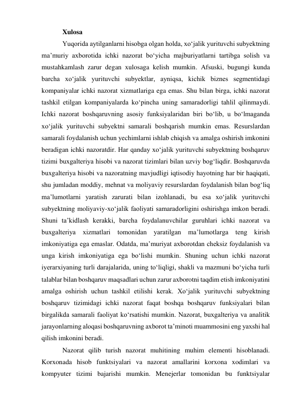 Xulosa  
Yuqorida aytilganlarni hisobga olgan holda, xoʻjalik yurituvchi subyektning 
maʼmuriy axborotida ichki nazorat boʻyicha majburiyatlarni tartibga solish va 
mustahkamlash zarur degan xulosaga kelish mumkin. Afsuski, bugungi kunda 
barcha xoʻjalik yurituvchi subyektlar, ayniqsa, kichik biznes segmentidagi 
kompaniyalar ichki nazorat xizmatlariga ega emas. Shu bilan birga, ichki nazorat 
tashkil etilgan kompaniyalarda koʻpincha uning samaradorligi tahlil qilinmaydi. 
Ichki nazorat boshqaruvning asosiy funksiyalaridan biri boʻlib, u boʻlmaganda 
xoʻjalik yurituvchi subyektni samarali boshqarish mumkin emas. Resurslardan 
samarali foydalanish uchun yechimlarni ishlab chiqish va amalga oshirish imkonini 
beradigan ichki nazoratdir. Har qanday xoʻjalik yurituvchi subyektning boshqaruv 
tizimi buxgalteriya hisobi va nazorat tizimlari bilan uzviy bogʻliqdir. Boshqaruvda 
buxgalteriya hisobi va nazoratning mavjudligi iqtisodiy hayotning har bir haqiqati, 
shu jumladan moddiy, mehnat va moliyaviy resurslardan foydalanish bilan bogʻliq 
maʼlumotlarni yaratish zarurati bilan izohlanadi, bu esa xoʻjalik yurituvchi 
subyektning moliyaviy-xoʻjalik faoliyati samaradorligini oshirishga imkon beradi. 
Shuni taʼkidlash kerakki, barcha foydalanuvchilar guruhlari ichki nazorat va 
buxgalteriya xizmatlari tomonidan yaratilgan maʼlumotlarga teng kirish 
imkoniyatiga ega emaslar. Odatda, maʼmuriyat axborotdan cheksiz foydalanish va 
unga kirish imkoniyatiga ega boʻlishi mumkin. Shuning uchun ichki nazorat 
iyerarxiyaning turli darajalarida, uning toʻliqligi, shakli va mazmuni boʻyicha turli 
talablar bilan boshqaruv maqsadlari uchun zarur axborotni taqdim etish imkoniyatini 
amalga oshirish uchun tashkil etilishi kerak. Xoʻjalik yurituvchi subyektning 
boshqaruv tizimidagi ichki nazorat faqat boshqa boshqaruv funksiyalari bilan 
birgalikda samarali faoliyat koʻrsatishi mumkin. Nazorat, buxgalteriya va analitik 
jarayonlarning aloqasi boshqaruvning axborot taʼminoti muammosini eng yaxshi hal 
qilish imkonini beradi. 
Nazorat qilib turish nazorat muhitining muhim elementi hisoblanadi. 
Korxonada hisob funktsiyalari va nazorat amallarini korxona xodimlari va 
kompyuter tizimi bajarishi mumkin. Menejerlar tomonidan bu funktsiyalar 
